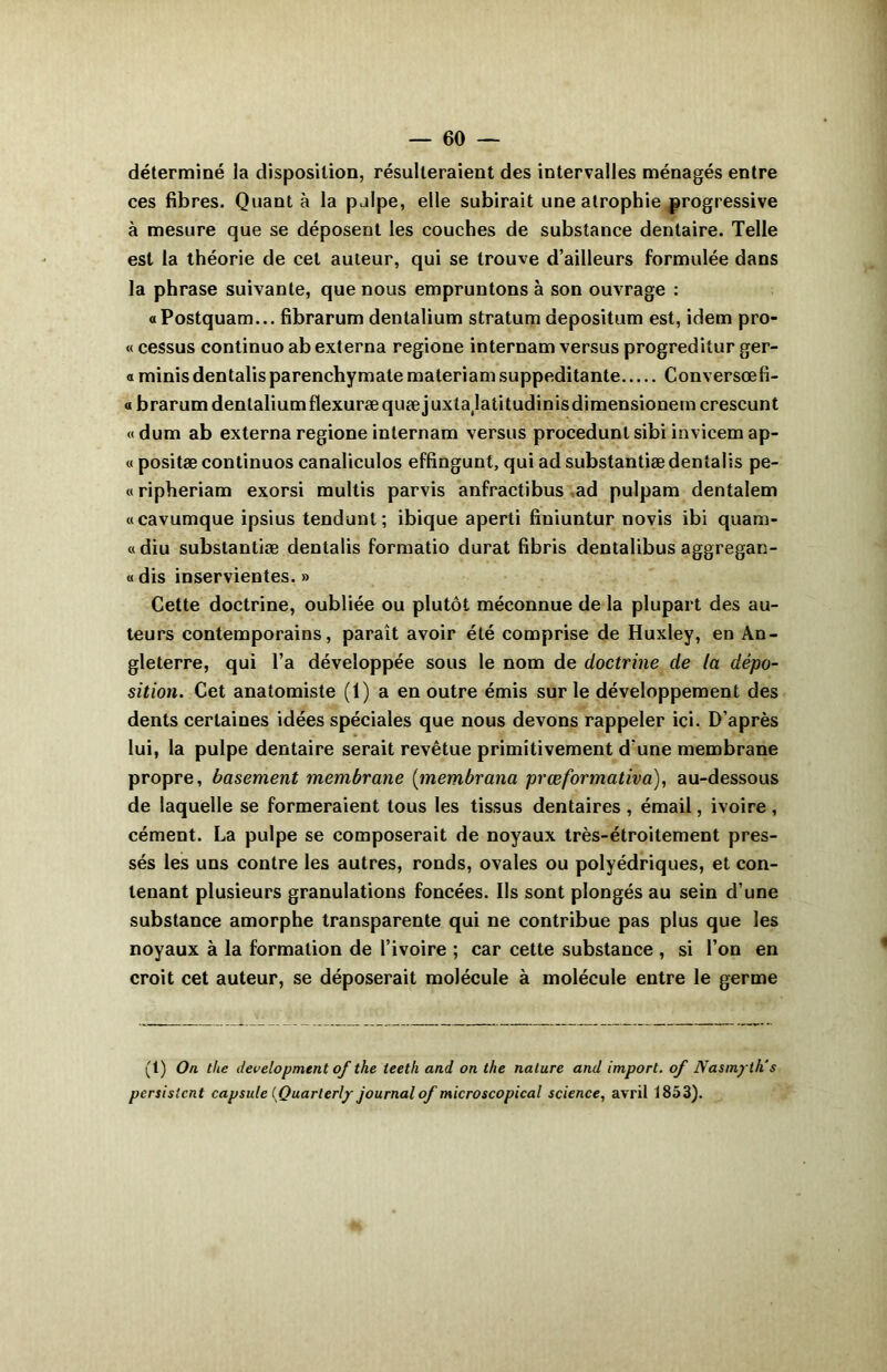 déterminé la disposition, résulteraient des intervalles ménagés entre ces fibres. Quant à la palpe, elle subirait une atrophie progressive à mesure que se déposent les couches de substance dentaire. Telle est la théorie de cet auteur, qui se trouve d’ailleurs formulée dans la phrase suivante, que nous empruntons à son ouvrage : «Postquam... fibrarum dentalium stratum depositum est, idem pro- « cessus continuo ab externa regione internam versus progreditur ger- « minis dentalis parenchymate materiam suppeditante Conversœfi- a brarumdentaliumflexuræquæjuxtajatitudinisdimensionemcrescunt «dum ab externa regione internam versus procedunt sibi invicem ap- « positæ continuos canaliculos effingunt, qui ad substantiæ dentalis pe- « ripheriam exorsi multis parvis anfractibus ad pulpam dentalem «cavumque ipsius tendunl; ibique aperti fiuiuntur novis ibi quam- «diu substantiæ dentalis formatio durât fibris dentalibus aggregan- « dis inservientes. » Cette doctrine, oubliée ou plutôt méconnue de la plupart des au- teurs contemporains, paraît avoir été comprise de Huxley, en An- gleterre, qui l’a développée sous le nom de doctrine de la dépo- sition. Cet anatomiste (1) a en outre émis sur le développement des dents certaines idées spéciales que nous devons rappeler ici. D’après lui, la pulpe dentaire serait revêtue primitivement d’une membrane propre, basement membrane (membrana prœformativa), au-dessous de laquelle se formeraient tous les tissus dentaires , émail, ivoire , cément. La pulpe se composerait de noyaux très-étroitement pres- sés les uns contre les autres, ronds, ovales ou polyédriques, et con- tenant plusieurs granulations foncées. Ils sont plongés au sein d’une substance amorphe transparente qui ne contribue pas plus que les noyaux à la formation de l’ivoire ; car cette substance , si l’on en croit cet auteur, se déposerait molécule à molécule entre le germe (t) On the development of the teeth and on the nature and import, of Nasmytlis persistent capsule (Quarterly journal of microscopical science, avril 1853).