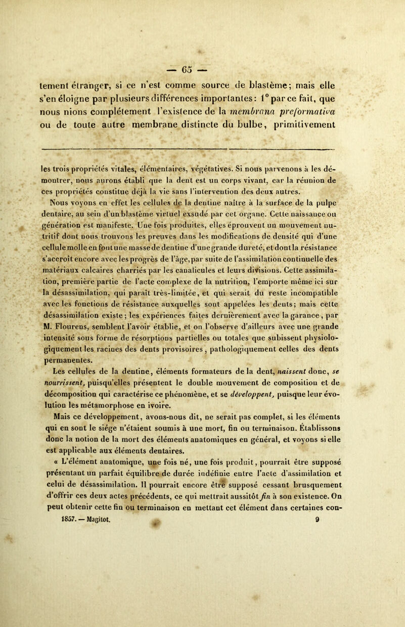 tement étranger, si ce n’est comme source de blastème; mais elle s’en éloigne par plusieurs différences importantes: 1° par ce fait, que nous nions complètement l’existence de la membrcina preformativa ou de toute autre membrane distincte du bulbe, primitivement les trois propriétés vitales, élémentaires, végétatives. Si nous parvenons à les dé- montrer, nous aurons établi que la dent est un corps vivant, car la réunion de ces propriétés constitue déjà la vie sans l’intervention des deux autres. Nous voyons en effet les cellules de la denliue naître à la surface de la pulpe dentaire, au sein d’un blastème virtuel exsudé par cet organe. Cette naissance ou génération est manifeste. Une fois produites, elles éprouvent un mouvement nu- tritif dont nous trouvons les preuves dans les modifications de densité qui d’une cellule molle en fout une masse de dentine d’une grande dureté, et dontla résistance s’accroît encore avec les progrès de l’àge, par suite de l’assimilation continuelle des matériaux calcaires charriés par les canalicules et leurs divisions. Cette assimila- tion, première partie de l’acte complexe de la nutrition, l’emporte même ici sur la désassimilation, qui paraît très-limitée, et qui serait du reste incompatible avec les fonctions de résistance auxquelles sont appelées les dents; mais cette désassimilation existe; les expériences faites dernièrement avec la garance, par M. Flourens, semblent l’avoir établie, et on l’observe d’ailleurs avec une grande intensité sous forme de résorptions partielles ou totales que subissent physiolo- giquement les racines des dents provisoires , pathologiquement celles des dents permanentes. Les cellules de la dentine, éléments formateurs delà dent, naissent donc, se nourrissent, puisqu’elles présentent le double mouvement de composition et de décomposition qui caractérise ce phénomène, et se développent, puisque leur évo- lution les métamorphose en ivoire. Mais ce développement, avons-nous dit, ne serait pas complet, si les éléments qui en sont le siège n’étaient soumis à une mort, fin ou terminaison. Etablissons donc la notion de la mort des éléments anatomiques en général, et voyons si elle est applicable aux éléments dentaires. « L’élément anatomique, une fois né, une fois produit, pourrait être supposé présentant un parfait équilibre de durée indéfinie entre l’acte d’assimilation et celui de désassimilation. 11 pourrait encore être supposé cessant brusquement d’offrir ces deux actes précédents, ce qui mettrait aussitôt fin à son existence. On peut obtenir cette fin ou terminaison en mettant cet élément dans certaines con- 1857. — Magitot. 9