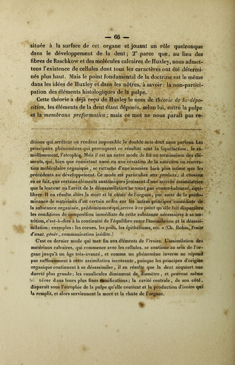 située à la surface de cet organe et jouant un rôle quelconque dans le développement de la dent; 2° parce que, au lieu des fibres de Raschkow et des molécules calcaires de Huxley, nous admet- tons l’existence de cellules dont tous les caractères ont été détermi- nés plus haut. Mais le point fondamental de la doctrine est le même dans les idées de Huxley et dans les nôtres, à savoir: la non-partici- pation des éléments histologiques de la pulpe. Cette théorie a déjà reçu de Huxley le nom de théorie de la dépo- sition, les éléments de la dent étant déposés, selon lui, entre la pulpe et la membrana preformation ; mais ce mot ne nous paraît pas re- ditions qui arrêtent ou rendent impossible le double acte dont nous parlons. Les principaux phénomènes qui provoquent ce résultat sont la liquéfaction, le ra- mollissement, l’atrophiç. Mais il est un autre mode de fin ou terminaison des élé- ments, qui, bien que consistant aussi en une cessation de la nutrition ou rénova- tion moléculaire organique , se rattache d’une manière bien plus intime que les précédents au développement. Ce mode est particulier aux produits ; il consiste en ce fait, que certains éléments anatomiques jouissent d’une activité assimilatrice que la lenteur ou l’arrêt de la désassimilation ne vient pas contre-balancer, équi- librer. Il en résulte alors la mort et la chute de l’organe, par suite de la prédo- minance de matériaux d’un certain ordre sur les autres principes immédiats de la substance organisée, prédominance qui arrive à ce point qu’elle fait disparaître les conditions de composition immédiate de cette substance nécessaires à sa nu- trition, c’est-à-dire à la continuité de l’équilibre entre l’assimilation et la désassi- milation; exemples : les cornes, les poils, les épithéliums, etc. » (Ch. Robin, Traité d'anat. génér., communication inédite.) C’est ce dernier mode qui met fin aux éléments de l’ivoire. L’assimilation des matériaux calcaires, qui commence avec les cellules, se continue au sein de l’or- gane jusqu’à un âge très-avancé, et comme un phénomène inverse ne répond pas suffisamment à cette assimilation incessante, puisque les principes d’origine organique continuent à se désassimiler , il en résulte que la dent acquiert une dureté plus grande; les canalicules diminuent de diamètre, et peuvent même bil térer dans leurs plus fines ramifications ; la cavité centrale , de son côté, disparaît sous l’atrophie de la pulpe qu’elle contient et la production d’ivoire qui la remplit, et alors surviennent la mort et la chute de l’organe.