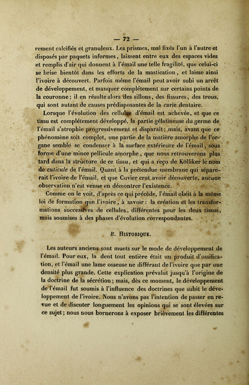 rement calcifiés et granuleux. Les prismes, mal fixés l’un à l’autre et disposés par paquets informes, laissent entre eux des espaces vides et remplis d’air qui donnent à l’émail une telle fragilité, que celui-ci se brise bientôt dans les efforts de la mastication , et laisse ainsi l’ivoire à découvert. Parfois même l’émail peut avoir subi un arrêt de développement, et manquer complètement sur certains points de la couronne ; il en résulte alors des sillons, des fissures, des trous, qui sont autant de causes prédisposantes de la carie dentaire. Lorsque l’évolution des cellules d’émail est achevée, et que ce tissu est complètement développé, la partie gélatineuse du germe de l’émail s’atrophie progressivement et disparaît; mais, avant que ce phénomène soit complet, une partie de la matière amorphe de l’or- gane semble se condenser à la surface extérieure de l’émail, sous forme d’une mince pellicule amorphe , que nous retrouverons plus tard dans la structure de ce tissu, et qui a reçu de KoIIiker le nom de cuticule de l’émail. Quant à la prétendue membrane qui sépare- rait l’ivoire de l’émail, et que Cuvier crut avoir découverte, aucune observation n’est venue en démontrer l’existence. Comme on le voit, d’après ce qui précède, l’émail obéit à la même loi de formation que l’ivoire , à savoir: la création et les transfor- mations successîves de cellules, différentes pour les deux tissus, mais soumises à des phases d’évolution correspondantes. B. Historique. Les auteurs anciens sont muets sur le mode de développement de l’émail. Pour eux, la dent tout entière était un produit d’ossifica- tion, et l’émail une lame osseuse ne différant de l’ivoire que par une densité plus grande. Cette explication prévalut jusqu’à l’origine de la doctrine de la sécrétion; mais, dès ce moment, le développement de l’émail fut soumis à l’influence des doctrines que subit le déve- loppement de l’ivoire. Nous n’avons pas l’intention de passer en re- vue et de discuter longuement les opinions qui se sont élevées sur ce sujet ; nous nous bornerons à exposer brièvement les différentes