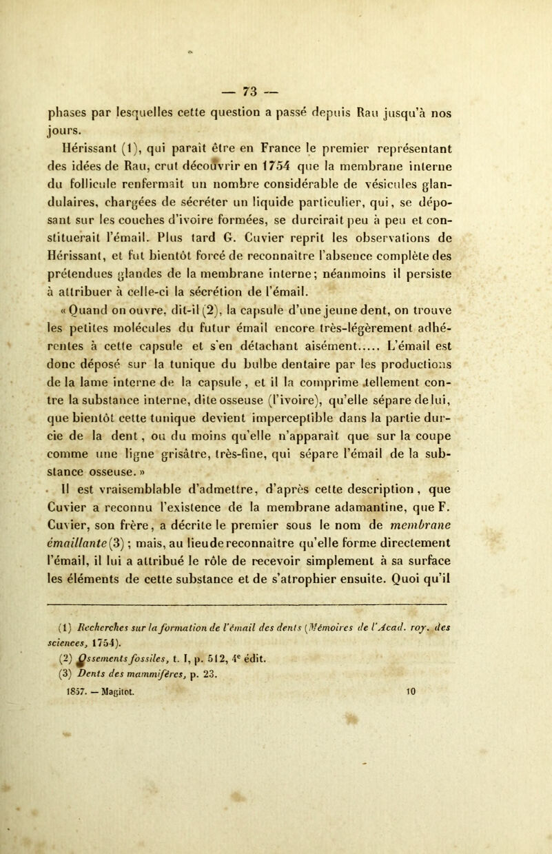 phases par lesquelles cette question a passé depuis Rau jusqu’à nos jours. Hérissant (1), qui parait être en France le premier représentant des idées de Rau, crut découvrir en 1754 que la membrane interne du follicule renfermait un nombre considérable de vésicules glan- dulaires, chargées de sécréter un liquide particulier, qui, se dépo- sant sur les couches d’ivoire formées, se durcirait peu à peu et con- stituerait l’émail. Plus tard G. Cuvier reprit les observations de Hérissant, et fut bientôt forcé de reconnaître l’abseuce complète des prétendues glandes de la membrane interne; néanmoins il persiste à attribuer à celle-ci la sécrétion de l’émail. «Quand on ouvre, dit-il (2), la capsule d’une jeune dent, on trouve les petites molécules du futur émail encore très-légèrement adhé- rentes à cette capsule et s'en détachant aisément L’émail est donc déposé sur la tunique du bulbe dentaire par les productions de la lame interne de la capsule, et il la comprime .tellement con- tre la substance interne, dite osseuse (l’ivoire), qu’elle sépare delui, que bientôt cette tunique devient imperceptible dans la partie dur- cie de la dent, ou du moins qu’elle n’apparait que sur la coupe comme une ligne grisâtre, très-fine, qui sépare l’émail de la sub- stance osseuse.» Il est vraisemblable d’admettre, d’après cette description , que Cuvier a reconnu l’existence de la membrane adamantine, que F. Cuvier, son frère, a décrite le premier sous le nom de membrane êmaillante(3) ; mais, au lieudereconnaître qu’elle forme directement l’émail, il lui a attribué le rôle de recevoir simplement à sa surface les éléments de cette substance et de s’atrophier ensuite. Quoi qu’il (1) Recherches sur la formation de V à niait des dents (Mémoires de V Acad. roy. des sciences, 1754). (2) £ssemcnts fossiles, t. I, p. 512, 4e édit. (3) Dents des mammifères, p. 23. 1857. — Magitot. 10