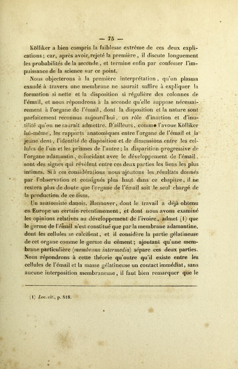 Kôlliker a bien compris la faiblesse extrême de ces deux expli- cations; car, après avoir rejeté la première, il discute longuement les probabilités de la seconde , et termine enfin par confesser l’im- puissance de la science sur ce point. Nous objecterons à la première interprétation , qu’un plasma exsudé à travers une membrane ne saurait suffire à expliquer la formation si nette et la disposition si régulière des colonnes de l’émail, et nous répondrons à la seconde qu’elle suppose nécessai- rement à l’organe de l’émail, dont la disposition et la nature sont parfaitement reconnus aujourd’hui, un rôle d’inaction et d’inu- tilité qu’on ne saurait admettre. D’ailleurs, comm* l’avoue Kôlliker lui-même, les rapports anatomiques entre l’organe de l’émail et la jeune dent, l’identité de disposition et de dimensions entre les cel- lu! es de l’un elles prismes de l’autre; la disparition progressive de l’organe adamantin, coïncidant avec le développement de l’émail, sont des signes qui révèlent entre ces deux parties les liens les plus intimes. Si à ces considérations nous ajoutons les résultats donnés par l’observation et consignés plus haut dans ce chapitre, il ne restera plus de doute que l’organe de l’émail soit le seul chargé de la production de ce tissu. Un anatomiste danois, Hannover, dont le travail a déjà obtenu en Europe un certain retentissement, et dont nous avons examiné les opinions relatives au développement de l’ivoire., admet (1) que le germe de l’émail n’est constitué que par la membrane adamantine, dont les cellules se calcifient, et il considère la partie gélatineuse de cet organe comme le germe du cément; ajoutant qu’une mem- brane particulière (memùrctna intermedia) sépare ces deux parties. Nous répondrons à cette théorie qu’outre qu’il existe entre les cellules de l’émail et la masse gélatineuse un contact immédiat, sans aucune interposition membraneuse, il faut bien remarquer que le (1) Loc. citp. 818.