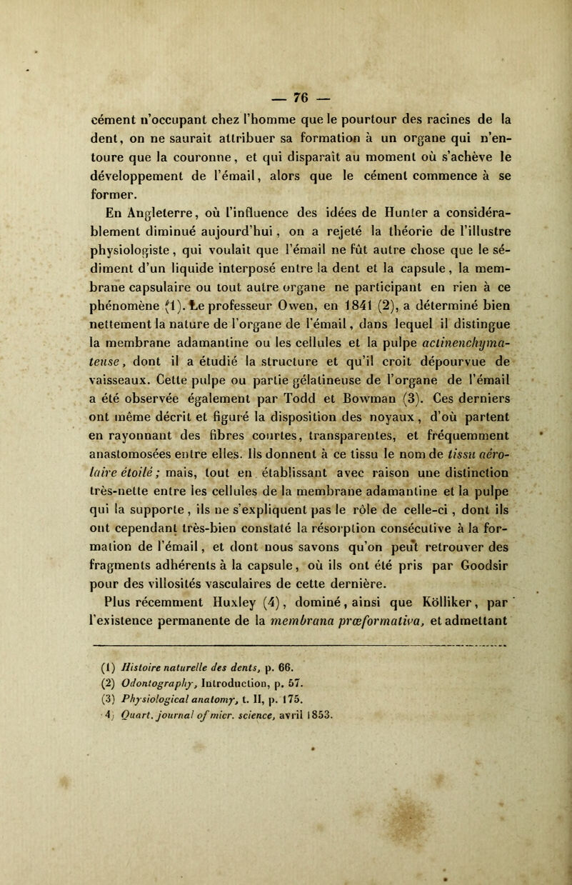 cément n’occupant chez l’homme que le pourtour des racines de la dent, on ne saurait attribuer sa formation à un organe qui n’en- toure que la couronne, et qui disparaît au moment où s’achève le développement de l’émail, alors que le cément commence à se former. En Angleterre, où l’influence des idées de Hunier a considéra- blement diminué aujourd’hui, on a rejeté la théorie de l’illustre physiologiste, qui voulait que l’émail ne fût autre chose que le sé- diment d’un liquide interposé entre la dent et la capsule, la mem- brane capsulaire ou tout autre organe ne participant en rien à ce phénomène (1). Le professeur Owen, en 1841 (2), a déterminé bien nettement la nature de l’organe de l’émail, dans lequel il distingue la membrane adamantine ou les cellules et la pulpe aclinenchijma- teuse, dont il a étudié la structure et qu’il croit dépourvue de vaisseaux. Cette pulpe ou partie gélatineuse de l’organe de l’émail a été observée également par Todd et Bowman (3). Ces derniers ont même décrit et figuré la disposition des noyaux, d’où partent en rayonnant des fibres courtes, transparentes, et fréquemment anastomosées entre elles. Us donnent à ce tissu le nom de tissu aéro- laire étoilé ; mais, tout en établissant avec raison une distinction très-nette entre les cellules de la membrane adamantine et la pulpe qui la supporte, ils ne s’expliquent pas le rôle de celle-ci, dont ils ont cependant très-bien constaté la résorption consécutive à la for- mation de l’émail, et dont nous savons qu’on peut retrouver des fragments adhérents à la capsule, où ils ont été pris par Goodsir pour des villosités vasculaires de cette dernière. Plus récemment Huxley (4), dominé, ainsi que Kôlliker, par l’existence permanente de la membranci prœformalioa, et admettant (1) Histoire naturelle des dents, p. 66. (2) Odontography, Introduction, p. 57. (3) Physiological analomy, t. II, p. 175.