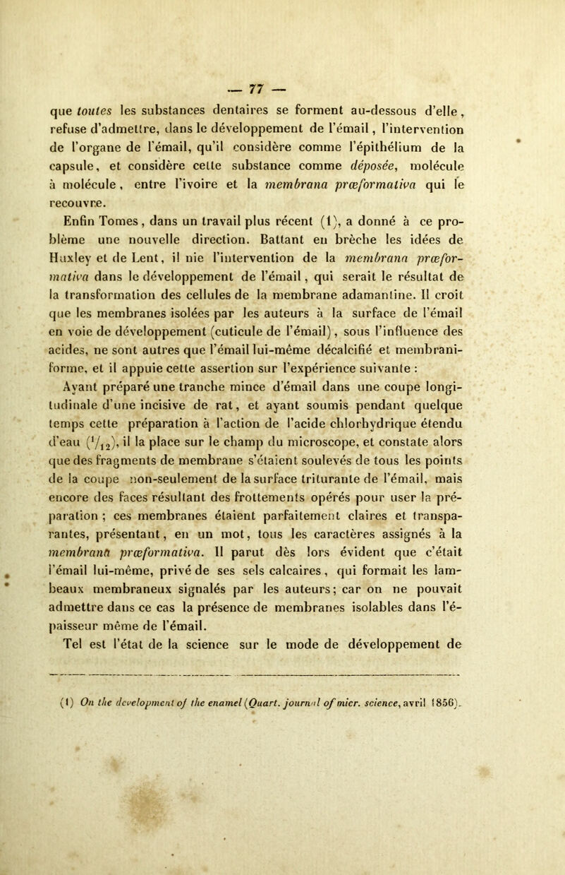 que toutes les substances dentaires se forment au-dessous d’elle, refuse d’admettre, dans le développement de l’émail, l’intervention de l’organe de l'émail, qu’il considère comme l’épithélium de la capsule, et considère celte substance comme déposée, molécule à molécule, entre l’ivoire et la membrona prœformaliva qui le recouvre. Enfin Tomes, dans un travail plus récent (1), a donné à ce pro- blème une nouvelle direction. Battant en brèche les idées de Huxley et de Lent, il nie l’intervention de la membrana prœfor- mativa dans le développement de l’émail, qui serait le résultat de la transformation des cellules de la membrane adamantine. 11 croit que les membranes isolées par les auteurs à la surface de l’émail en voie de développement (cuticule de l’émail), sous l’influence des acides, ne sont autres que l’émail lui-même décalcifié et membrani- forme, et il appuie cette assertion sur l’expérience suivante : Ayant préparé une tranche mince d’émail dans une coupe longi- tudinale d’une incisive de rat, et ayant soumis pendant quelque temps cette préparation à l'action de l’acide chlorhydrique étendu d’eau (712), il la place sur le champ du microscope, et constate alors que des fragments de membrane s’étaient soulevés de tous les points de la coupe non-seulement de la surface triturante de l’émail, mais encore des faces résultant des frottements opérés pour user la pré- paration ; ces membranes étaient parfaitement claires et transpa- rantes, présentant, en un mot, tous les caractères assignés à la membranft prœformativa. 11 parut dès lors évident que c’était l’émail lui-même, privé de ses sels calcaires, qui formait les lam- beaux membraneux signalés par les auteurs; car on ne pouvait admettre dans ce cas la présence de membranes isolables dans l’é- paisseur même de l’émail. Tel est l’état de la science sur le mode de développement de (I) On llte development oj thc enamel [Quart, journal of micr. science, avril !856),