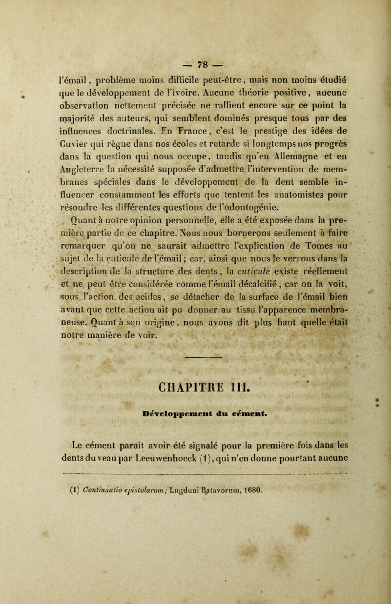 l’émail, problème moins difficile peut-être, mais non moins étudié que le développement de l’ivoire. Aucune théorie positive, aucune observation nettement précisée ne rallient encore sur ce point la majorité des auteurs, qui semblent dominés presque tous par des influences doctrinales. En France, c’est le prestige des idées de Cuvier qui règne dans nos écoles et retarde si longtemps nos progrès dans la question qui nous occupe, tandis qu’en Allemagne et en Angleterre la nécessité supposée d’admettre l’intervention de mem- branes spéciales dans le développement de la dent semble in- fluencer constamment les efforts que tentent les anatomistes pour résoudre les différentes questions de i’odontogénie. Quant à notre opinion personnelle, elle a été exposée dans la pre- mière partie de ce chapitre. Nous nous bornerons seulement à faire remarquer qu’on ne saurait admettre l’explication de Tomes au sujet de la cuticule de l’émail ; car, ainsi que nous le verrons dans la description de la structure des dents, la cuticule existe réellement et ne peut être considérée comme l’émail décalcifié, car on la voit, sous l’action des acides, se détacher de la surface de l’émail bien avant que celle action ait pu donner au tissu l’apparence membra- neuse. Quant à son origine, nous avons dit plus haut quelle était notre manière de voir. CHAPITRE III. Développement du cément. Le cément paraît avoir été signalé pour la première fois dans les dents du veau par Leeuwenhoeck (1), qui n’en donne pourtant aucune (1) Continuatio ejjistolarum; Lugduni B.aiavorum, 1680.