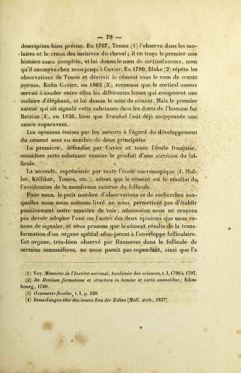 description bien précise. En 1767, Tenon (1) l’observa dans les mo- •laires et le creux des incisives du cheval ; il en traça le premier une histoire assez complète, et lui donna le nom de cortical osseux, nom qu'il conserva chez nous jusqu’à Cuvier. En 1780, Blake (2) répéta les observations de Tenon et décrivit le cément sous le nom de cr-usta petrosa. Enfin Cuvier, en 1803 (3), reconnut que le cortical osseux servait à souder entre elles les différentes lames qui composent une molaire d’éléphant, et lui donna le nom de cément. Mais le premier auteur qui ait signalé cette substance dans les dents de l’homme fut Retzius (4), en 1836, bien que Fræukel l’eût déjà soupçonnée une année auparavant. Les opinions émises par les auteurs à l’égard du développement du cément sont au nombre de deux principales La première, défendue par Cuvier et toute l’école française, considère cette substance comme le produit d’une sécrétion du fol- licule. La seconde, représentée par toute l’école microscopique (J. Mul- ler, Kolliker, Tomes, etc.), admet que le cément est le résultat de* l’ossification de la membrane externe du follicule. Pour nous, le petit nombre d’observations et de recherches aux- quelles nous nous sommes livré ne nous permettent pas d’établir positivement notre manière de voir; néanmoins nous ne croyons pas devoir adopter l’une ou l’autre des deux opinions que nous ve- nons de signaler, et nous pensons que le cément résulte de la trans- formation d’un organe spécial sous-jacent à l’enveloppe folliculaire. Cet organe, très-bien observé par Hannover dans le follicule de certains mammifères, ne nous paraît pas cependant, ainsi que l’a (1) Voy. Mémoires de l'Institut national. Académie des sciences,1.1,1796à 1797. (2) De Dentium formatione et structura in liomine et variis animalibus ; Edim- bourg , 1780. (3) Ossements fossiles 1.1, p. 520. (4) Bemerkungenüber den innern Bau der Zühne {Mull. Arch., 1837).