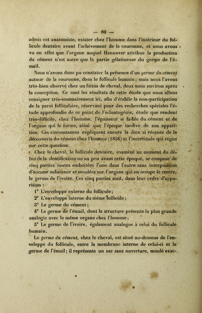 admis cet anatomiste, exister chez l’homme dans l’intérieur du fol- licule dentaire avant l’achèvement de la couronne, et nous avons * vu en effet que l’organe auquel Hannover attribue la production du cément n’est autre que la partie gélatineuse du germe de l’é- mail. Nous n’avons donc pu constater la présence d’un germe du cément autour de la couronne, dans le follicule humain; mais nous l’avons très-bien observé chez un foetus de cheval, deux mois environ après la conception. Ce sont les résultats de cette étude que nous allons consigner très-sommairement ici, afin d établir la non-participation de la paroi folliculaire, réservant pour des recherches spéciales l’é- tude approfondie de ce point de l’odontogénie, étude que rendent très-difficile, chez l’homme, l’épaisseur si faible du cément et de l’organe qui le forme, ainsi que l’époque tardive de son appari- tion. Ces circonstances expliquent encore la date si récente de la découverte du cément chez l’homme (1836) et l’incertitude qui règne sur celte question. • Chez le cheval, le follicule dentaire, examiné au moment du dé- butdela dentification ou un peu avant cette époque, se compose de cinq parties toutes emboîtées l’une dans l’autre sans interposition d’aucune substance et moulées sur l’organe qui en occupe le centre, le germe de l’ivoire. Ces cinq parties sont, dans leur ordre d’appa- rition : 1° L’enveloppe externe du follicule; 2° L’enveloppe interne du même follicule; 3° Le germe du cément; 4° Le germe de l’émail, dont la structure présente la plus grande analogie avec le même organe chez l’homme; 5° Le germe de l’ivoire, également analogue à celui du follicule humain. Le germe du cément, chez le cheval, est situé au-dessous de l’en- veloppe du follicule, entre la membrane interne de celui-ci et le germe de l’émail ; il représente un sac sans ouverture, moulé exac- 9