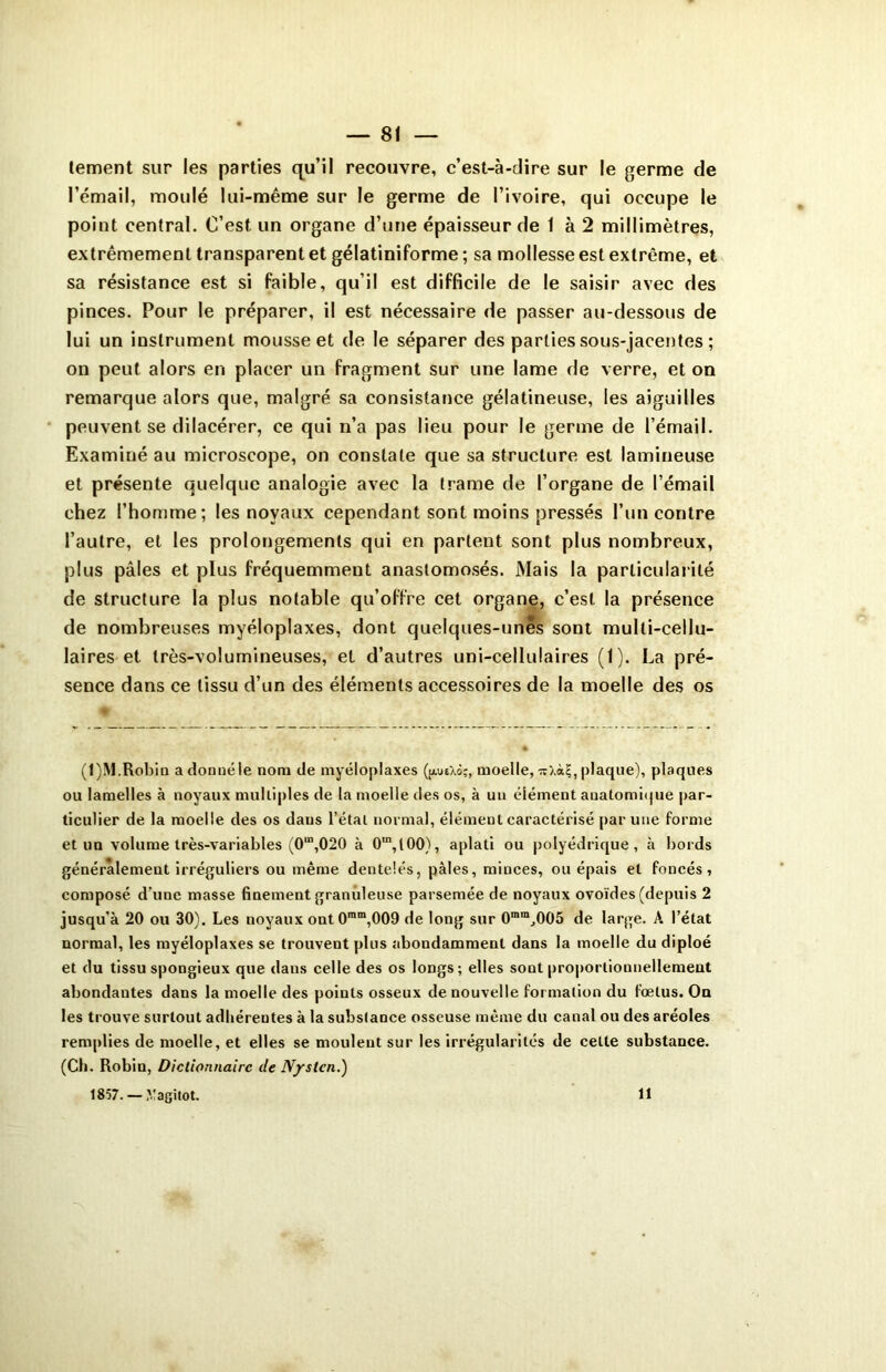 lement sur les parties qu’il recouvre, c’est-à-dire sur le germe de l’émail, moulé lui-même sur le germe de l’ivoire, qui occupe le point central. C’est, un organe d’une épaisseur de 1 à 2 millimètres, extrêmement transparent et gélatiniforme ; sa mollesse est extrême, et sa résistance est si faible, qu’il est difficile de le saisir avec des pinces. Pour le préparer, il est nécessaire de passer au-dessous de lui un instrument mousse et de le séparer des parties sous-jacentes ; on peut alors en placer un fragment sur une lame de verre, et on remarque alors que, malgré sa consistance gélatineuse, les aiguilles peuvent se dilacérer, ce qui n’a pas lieu pour le germe de l’émail. Examiné au microscope, on constate que sa structure est lamineuse et présente quelque analogie avec la trame de l’organe de l’émail chez l’homme; les noyaux cependant sont moins pressés l’un contre l’autre, et les prolongements qui en partent sont plus nombreux, plus pâles et plus fréquemment anastomosés. Mais la particularité de structure la plus notable qu’offre cet organe, c’est la présence de nombreuses myéloplaxes, dont quelques-unes sont mulli-cellu- laires et très-volumineuses, et d’autres uni-cellulaires (1). La pré- sence dans ce tissu d’un des éléments accessoires de la moelle des os (1)M.Robin adonnéle nom de myéloplaxes (jaueXôî, moelle, plaque), plaques ou lamelles à noyaux multiples de la moelle des os, à un élément auatomique par- ticulier de la moelle des os daus l’étal normal, élément caractérisé par une forme et un volume très-variables (0m,020 à 0“, 100), aplati ou polyédrique, à bords généralement irréguliers ou même dentelés, pâles, minces, ou épais et foncés, composé d’une masse finement granuleuse parsemée de noyaux ovoïdes (depuis 2 jusqu'à 20 ou 30). Les noyaux ont 0mm,009 de long sur 0mmJ005 de large. A l’état normal, les myéloplaxes se trouvent plus abondamment dans la moelle du diploé et du tissu spongieux que dans celle des os longs; elles sont proportionnellement abondantes dans la moelle des points osseux de nouvelle formation du fœtus. On les trouve surtout adhérentes à la substance osseuse même du canal ou des aréoles remplies de moelle, et elles se moulent sur les irrégularités de cette substance. (Ch. Robin, Dictionnaire de N/slcn.) 1857. — .Yagitot. 11