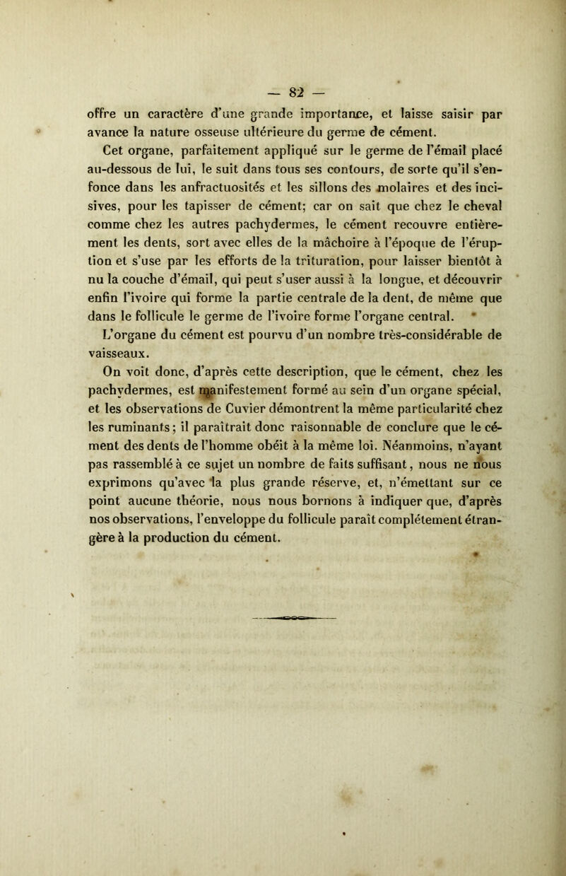 offre un caractère d’une grande importance, et laisse saisir par avance la nature osseuse ultérieure du germe de cément. Cet organe, parfaitement appliqué sur le germe de Fémail placé au-dessous de lui, le suit dans tous ses contours, de sorte qu’il s’en- fonce dans les anfractuosités et les sillons des molaires et des inci- sives, pour les tapisser de cément; car on sait que chez le cheval comme chez les autres pachydermes, le cément recouvre entière- ment les dents, sort avec elles de la mâchoire à l’époque de l’érup- tion et s’use par les efforts de la trituration, pour laisser bientôt à nu la couche d’émail, qui peut s’user aussi à la longue, et découvrir enfin l’ivoire qui forme la partie centrale de la dent, de même que dans le follicule le germe de l’ivoire forme l’organe central. L’organe du cément est pourvu d’un nombre très-considérable de vaisseaux. On voit donc, d’après cette description, que le cément, chez les pachydermes, est manifestement formé au sein d’un organe spécial, et les observations de Cuvier démontrent la même particularité chez les ruminants ; il paraîtrait donc raisonnable de conclure que le cé- ment des dents de l’homme obéit à la même loi. Néanmoins, n’ayant pas rassemblé à ce sujet un nombre de faits suffisant, nous ne nous exprimons qu’avec la plus grande réserve, et, n’émettant sur ce point aucune théorie, nous nous bornons à indiquer que, d’après nos observations, l’enveloppe du follicule paraît complètement étran- gère à la production du cément.