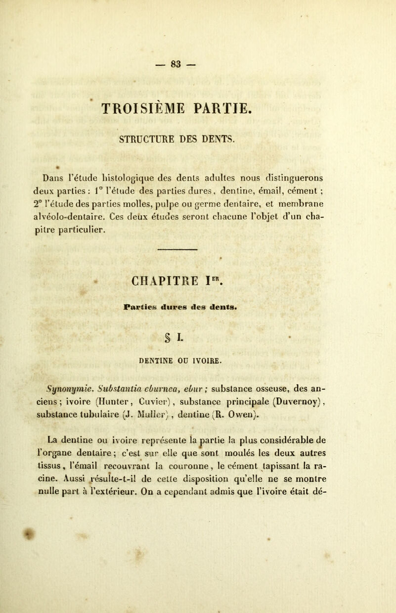 TROISIÈME PARTIE. STRUCTURE DES DENTS. Dans l’étude histologique des dents adultes nous distinguerons deux parties : 1° l’étude des parties dures, dentine, émail, cément ; 2° l’étude des parties molles, pulpe ou germe dentaire, et membrane alvéolo-dentaire. Ces deux études seront chacune l’objet d’un cha- pitre particulier. CHAPITRE I“. Parties dures des dents. S I. DENTINE OU IVOIRE. Synonymie. Substantiel eburnea, ebur ; substance osseuse, des an- ciens; ivoire (Hunter, Cuvier), substance principale (Duvernoy), substance tubulaire (J. Muller) , dentine (R. Owen). La dentine ou ivoire représente la partie la plus considérable de l’organe dentaire ; c’est sur elle que sont moulés les deux autres tissus, l’émail recouvrant la couronne, le cément tapissant la ra- cine. Aussi résulte-t-il de cette disposition qu’elle ne se montre nulle part à l’extérieur. On a cependant admis que l’ivoire était dé- *