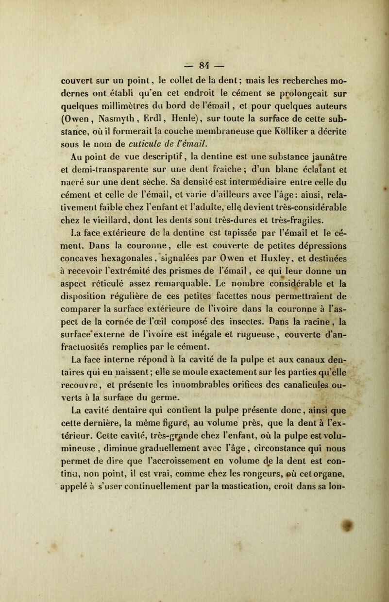 couvert sur un point, le collet de la dent; mais les recherches mo- dernes ont établi qu’en cet endroit le cément se prolongeait sur quelques millimètres du bord de l’émail, et pour quelques auteurs (Owen , Nasmylh , Erdl, Henle), sur toute la surface de celte sub- stance, où il formerait la couche membraneuse que Kolliker a décrite sous le nom de cuticule de l’émail. Au point de vue descriptif, la dentine est une substance jaunâtre et demi-transparente sur une dent fraîche ; d’un blanc éclatant et nacré sur une dent sèche. Sa densité est intermédiaire entre celle du cément et celle de l'émail, et varie d’ailleurs avec l’âge: ainsi, rela- tivement faible chez l’enfant et l’adulte, elle devient très-considérable chez le vieillard, dont les dents sont très-dures et très-fragiles. La face extérieure de la dentine est tapissée par l’émail et le cé- ment. Dans la couronne, elle est couverte de petites dépressions concaves hexagonales, signalées par Owen et Huxley, et destinées à recevoir l’extrémité des prismes de l’émail, ce qui leur donne un aspect réticulé assez remarquable. Le nombre considérable et la disposition régulière de ces petites facettes nous permettraient de comparer la surface extérieure de l’ivoire dans la couronne à l’as- pect de la cornée de l’œil composé des insectes. Dans la racine, la surface’externe de l’ivoire est inégale et rugueuse, couverte d’an- fractuosités remplies par le cément. La face interne répond à la cavité de la pulpe et aux canaux den- taires qui en naissent; elle se moule exactement sur les parties qu’elle recouvre, et présente les innombrables orifices des canalicules ou- verts à la surface du germe. La cavité dentaire qui contient la pulpe présente donc, ainsi que cette dernière, la même figure', au volume près, que la dent à l’ex- térieur. Celte cavité, très-grande chez l’enfant, où la pulpe est volu- mineuse , diminue graduellement avec l’âge, circonstance qui nous permet de dire que l’accroissement en volume de la dent est con- tinu, non point, i! est vrai, comme chez les rongeurs, où cet organe, appelé à s’user continuellement parla mastication, croit dans sa Ion- ♦