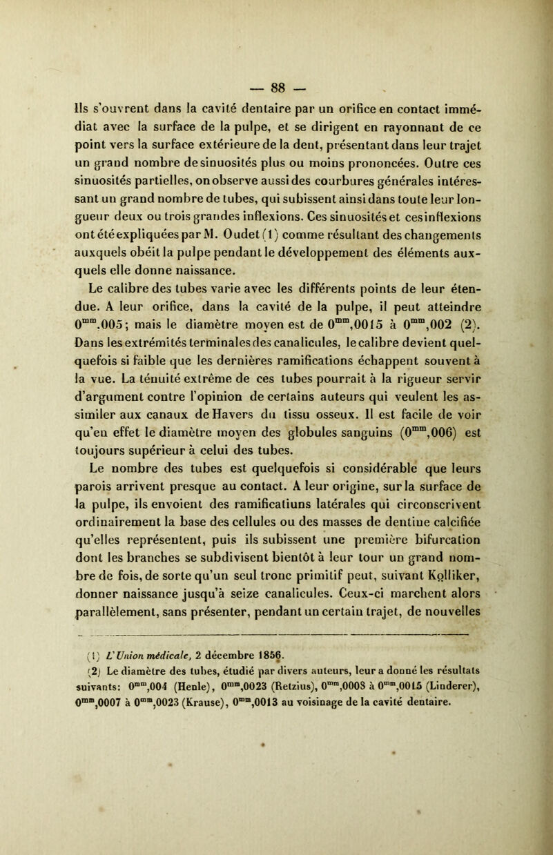 Ils s’ouvrent dans la cavité dentaire par un orifice en contact immé- diat avec la surface de la pulpe, et se dirigent en rayonnant de ce point vers la surface extérieure de la dent, présentant dans leur trajet un grand nombre de sinuosités plus ou moins prononcées. Outre ces sinuosités partielles, on observe aussi des courbures générales intéres- sant un grand nombre de tubes, qui subissent ainsi dans toute leur lon- gueur deux ou trois grandes inflexions. Ces sinuosités et cesinflexions ont été expliquées par lM. Oudet(l) comme résultant des changements auxquels obéit la pulpe pendant le développement des éléments aux- quels elle donne naissance. Le calibre des tubes varie avec les différents points de leur éten- due. A leur orifice, dans la cavité de la pulpe, il peut atteindre 0mm.005; mais le diamètre moyen est de 0mm,0015 à 0mm,002 (2). Dans les extrémités terminales des canalicules, le calibre devient quel- quefois si faible que les dernières ramifications échappent souvent à la vue. La ténuité extrême de ces tubes pourrait à la rigueur servir d’argument contre l’opinion de certains auteurs qui veulent les as- similer aux canaux de Havers du tissu osseux. 11 est facile de voir qu’en effet le diamètre moyen des globules sanguins (0mm,006) est toujours supérieur à celui des tubes. Le nombre des tubes est quelquefois si considérable que leurs parois arrivent presque au contact. A leur origine, sur la surface de la pulpe, ils envoient des ramificatiuns latérales qui circonscrivent ordinairement la base des cellules ou des masses de dentiue calcifiée qu’elles représentent, puis ils subissent une première bifurcation dont les branches se subdivisent bientôt à leur tour un grand nom- bre de fois, de sorte qu’un seul tronc primitif peut, suivant Kolliker, donner naissance jusqu’à seize canalicules. Ceux-ci marchent alors parallèlement, sans présenter, pendant un certain trajet, de nouvelles (1) VUnion médicale, 2 décembre 1856. [2] Le diamètre des tubes, étudié par divers auteurs, leur a dcmné les résultats suivants: 0mm,004 (Henle), 0mm,0023 (Retzius), 0mm,000S à 0mra,00l5 (Liuderer), 0mm,0007 à 0“m,0023 (Krause), 0“m,0013 au voisinage de la cavité dentaire.