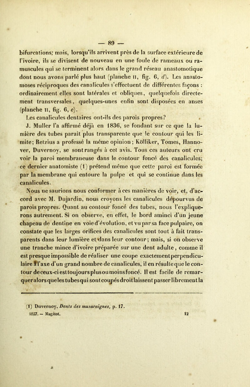 bifurcations; mais, lorsqu’ils arrivent près de la surface extérieure de l’ivoire, ils se divisent de nouveau en une foule de rameaux ou ra- muscules qui se terminent alors dans le grand réseau anastomotique dont nous avons parlé plus haut (planche il, fig. 6, d). Les anasto- moses réciproques des canaücules s’effectuent de différentes façons : ordinairement elles sont latérales et obliques, quelquefois directe- ment transversales, quelques-unes enfin sont disposées en anses (planche II, fig. 6, è). Les canaücules dentaires ont-ils des parois propres? J. Muller l’a affirmé déjà en 1836, se fondant sur ce que la lu- mière des tubes paraît plus transparente que le contour qui les li- mite; Relzius a professé la même opinion; KoMiker, Tomes, Hanno- ver, Duvernoy, se sont rangés à cet avis. Tous ces auteurs ont cru voir la paroi membraneuse dans le contour foncé des canaücules; ce dernier anatomiste (t) prétend même que celte paroi est formée par la membrane qui entoure la pulpe et qui se continue dans les canaücules. Nous ne saurions nous conformer aces manières de voir, et, d’ac- cord avec M. Dujardin, nous croyons les canaücules dépourvus de parois propres. Quant au contour foncé des tubes, nous l’explique- rons autrement. Si on observe, en effet, le bord aminci d’un jeune chapeau de dentine en voie d’évolution, et vu par sa face pulpaire, on constate que les larges orifices des canaücules sont tout à fait trans- parents dans leur lumière et dans leur contour; mais, si on observe une tranche mince d’ivoire préparée sur une dent adulte, comme il est presque impossible de réaliser une coupe exactementperpendicu- laire 3Taxe d’un grand nombre de canaücules, il en résulteque le con- tour deceux-ciesttoujoursplusoumoinsfoncé. Il est facile de remar- queralorsquelestubesqui sont coupés droit laissent passer librement la (1) Duvernoy, Dents des musaraignes, p. 17. 1S57. — Magilot. 12