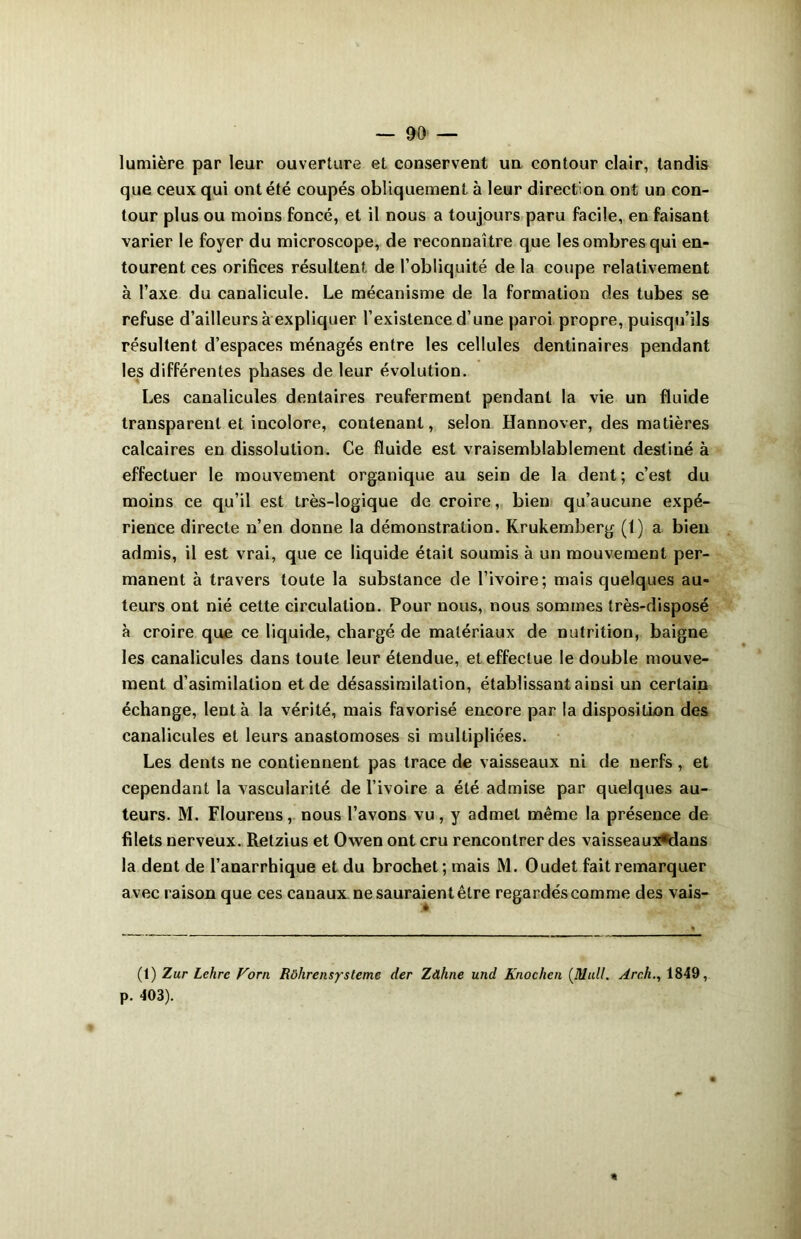 lumière par leur ouverture et conservent un contour clair, tandis que ceux qui ont été coupés obliquement à leur direction ont un con- tour plus ou moins foncé, et il nous a toujours paru facile, en faisant varier le foyer du microscope, de reconnaître que les ombres qui en- tourent ces orifices résultent de l’obliquité de la coupe relativement à Taxe du canalicule. Le mécanisme de la formation des tubes se refuse d’ailleurs à expliquer l’existence d’une paroi propre, puisqu’ils résultent d’espaces ménagés entre les cellules dentinaires pendant les différentes phases de leur évolution. Les canalicules dentaires reuferment pendant la vie un fluide transparent et incolore, contenant, selon Hannover, des matières calcaires en dissolution. Ce fluide est vraisemblablement destiné à effectuer le mouvement organique au sein de la dent ; c’est du moins ce qu’il est très-logique de croire, bien qu’aucune expé- rience directe n’en donne la démonstration. Krukemberg (1) a bien admis, il est vrai, que ce liquide était soumis à un mouvement per- manent à travers toute la substance de l’ivoire; mais quelques au- teurs ont nié cette circulation. Pour nous, nous sommes très-disposé à croire que ce liquide, chargé de matériaux de nutrition, baigne les canalicules dans toute leur étendue, et effectue le double mouve- ment d’asimilation et de désassimilation, établissant ainsi un certain échange, lent à la vérité, mais favorisé encore par la disposition des canalicules et leurs anastomoses si multipliées. Les dents ne contiennent pas trace de vaisseaux ni de nerfs , et cependant la vascularité de l’ivoire a été admise par quelques au- teurs. M. Floureus, nous l’avons vu, y admet même la présence de filets nerveux. Retzius et Owen ont cru rencontrer des vaisseaux«dans la dent de l’anarrhique et du brochet; mais M. Oudet fait remarquer avec raison que ces canaux ne sauraient être regardés comme des vais- (t) Zur Lehrc Vorn Rôhrensystemc der Zdhne und Knochcn {Mail. Arch., 1849, p. 403).