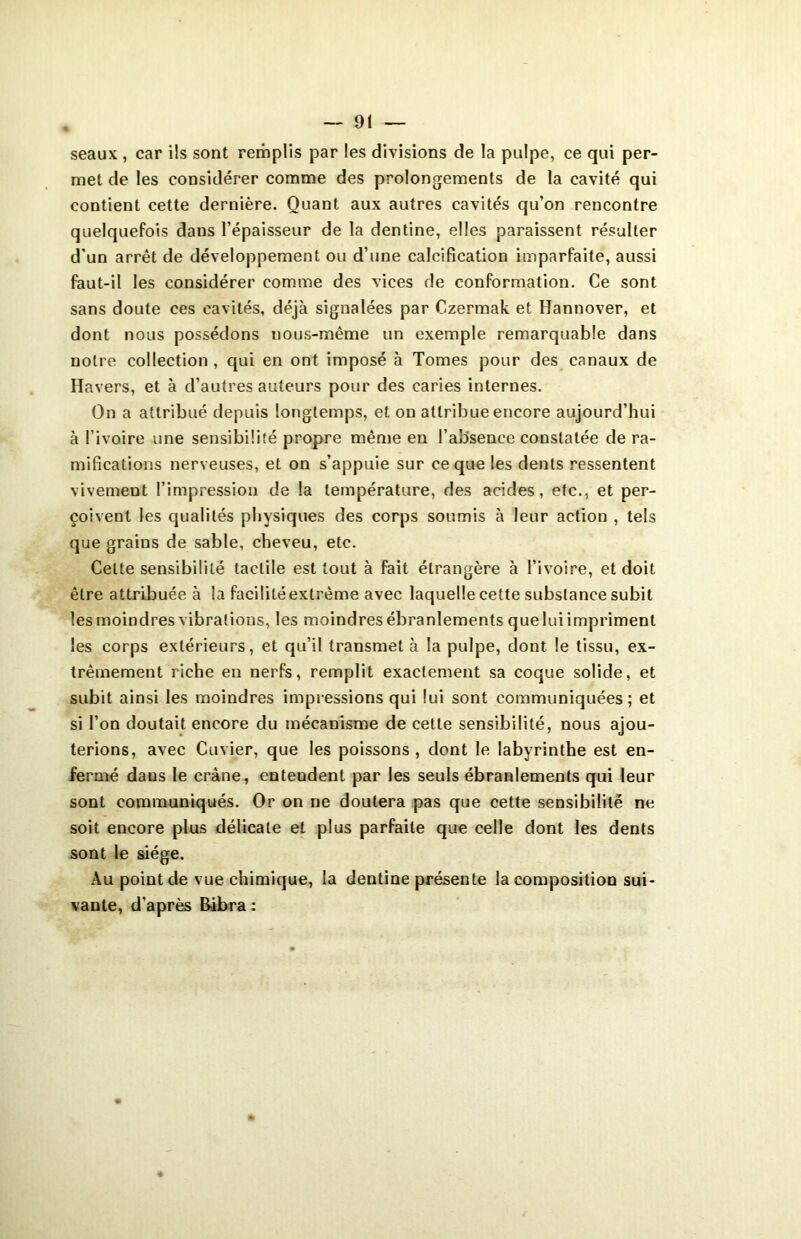 seaux , car ils sont remplis par les divisions de la pulpe, ce qui per- met de les considérer comme des prolongements de la cavité qui contient cette dernière. Quant aux autres cavités qu’on rencontre quelquefois dans l’épaisseur de la dentine, elles paraissent résulter d’un arrêt de développement ou d’une calcification imparfaite, aussi faut-il les considérer comme des vices de conformation. Ce sont sans doute ces cavités, déjà signalées par Czermak et Hannover, et dont nous possédons uous-même un exemple remarquable dans notre collection , qui en ont imposé à Tomes pour des canaux de Havers, et à d’autres auteurs pour des caries internes. On a attribué depuis longtemps, et on attribue encore aujourd’hui à l’ivoire une sensibilité propre même en l’absence constatée de ra- mifications nerveuses, et on s’appuie sur ce que les dents ressentent vivement l’impression de la température, des acides, etc., et per- çoivent les qualités physiques des corps soumis à leur action , tels que grains de sable, cheveu, etc. Cette sensibilité tactile est tout à fait étrangère à l’ivoire, et doit être attribuée à la facilité extrême avec laquelle cette substance subit les moindres vibrations, les moindres ébranlements que lui impriment les corps extérieurs, et qu’il transmet à la pulpe, dont le tissu, ex- trêmement riche en nerfs, remplit exactement sa coque solide, et subit ainsi les moindres impressions qui lui sont communiquées; et si l’on doutait encore du mécanisme de cette sensibilité, nous ajou- terions, avec Cuvier, que les poissons , dont le labyrinthe est en- fermé dans le crâne, entendent par Jes seuls ébranlements qui leur sont communiqués. Or on ne doutera pas que cette sensibilité ne soit encore plus délicate et plus parfaite que celle dont les dents sont le siège. Au point de vue chimique, la dentine présente la composition sui- vante, d’après Bibra :