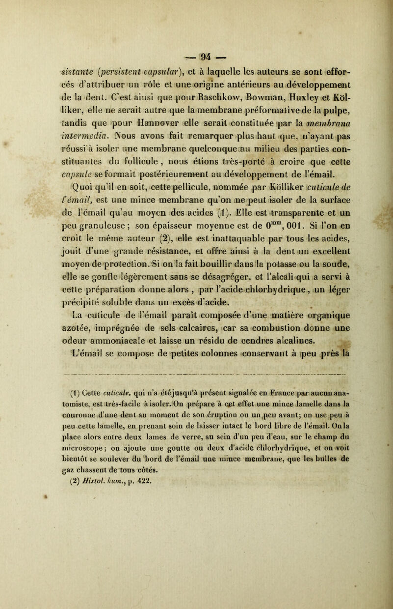 sistante (persistent capsulai'), et à laquelle les auteurs se sont effor- cés d’attribuer un rôle et une origine antérieurs au développement de la dent. C’est ainsi que pour Raschkow, Bowman, Huxley et Kôl- liker, elle ne serait autre que la membrane préformative de la pulpe, tandis que pour Hannover elle serait constituée par la membrana intermedia. Nous avons fait remarquer plus haut que, n’ayant pas réussi à isoler une membrane quelconque au milieu des parties con- stituantes du follicule , nous étions très-porté à croire que celte capsule se formait postérieurement au développement de l’émail. Quoi qu’il en soit, cette pellicule, nommée par Kolliker cuticule de l'émail, est une mince membrane qu’on ne peut isoler de la surface de l'émail qu’au moyen des acides (1). Elle est transparente et un peu granuleuse ; son épaisseur moyenne est de 0mm, 001. Si l’on en croit le même auteur (2), elle est inattaquable par tous les acides, jouit d’une grande résistance, et offre ainsi à la dent un excellent moyen de protection. Si on la fait bouillir dans la potasse ou la soude, elle se gonfle légèrement sans se désagréger, et l’alcali qui a servi à cette préparation donne alors , par l’acide chlorhydrique, un léger précipité soluble dans un excès d’acide. La cuticule de l’émail paraît composée d’une matière organique azotée, imprégnée de sels calcaires, car sa combustion donne une odeur ammoniacale et laisse un résidu de cendres alcalines. L’émail se compose de petites colonnes conservant à peu près la (1) Cette cuticule, qui n’a éléjusqu’à présent signalée en France par aucun ana- tomiste, est très-facile à isoler. On prépare à cet effet une mince lamelle dans la couronne d’une dent au moment de son éruption ou un(peu avant; on use peu à peu cette lamelle, en prenant soin de laisser intact le bord libre de l’émail. Onia place alors entre deux lames de verre, au sein d’un peu d’eau, sur le champ du microscope ; on ajoute une goutte ou deux d’acide chlorhydrique, et on voit bientôt se soulever du bord de l’émail une mince membrane, que les bulles de gaz chassent de tons côtés. (2) Histol. hum., p. 422.