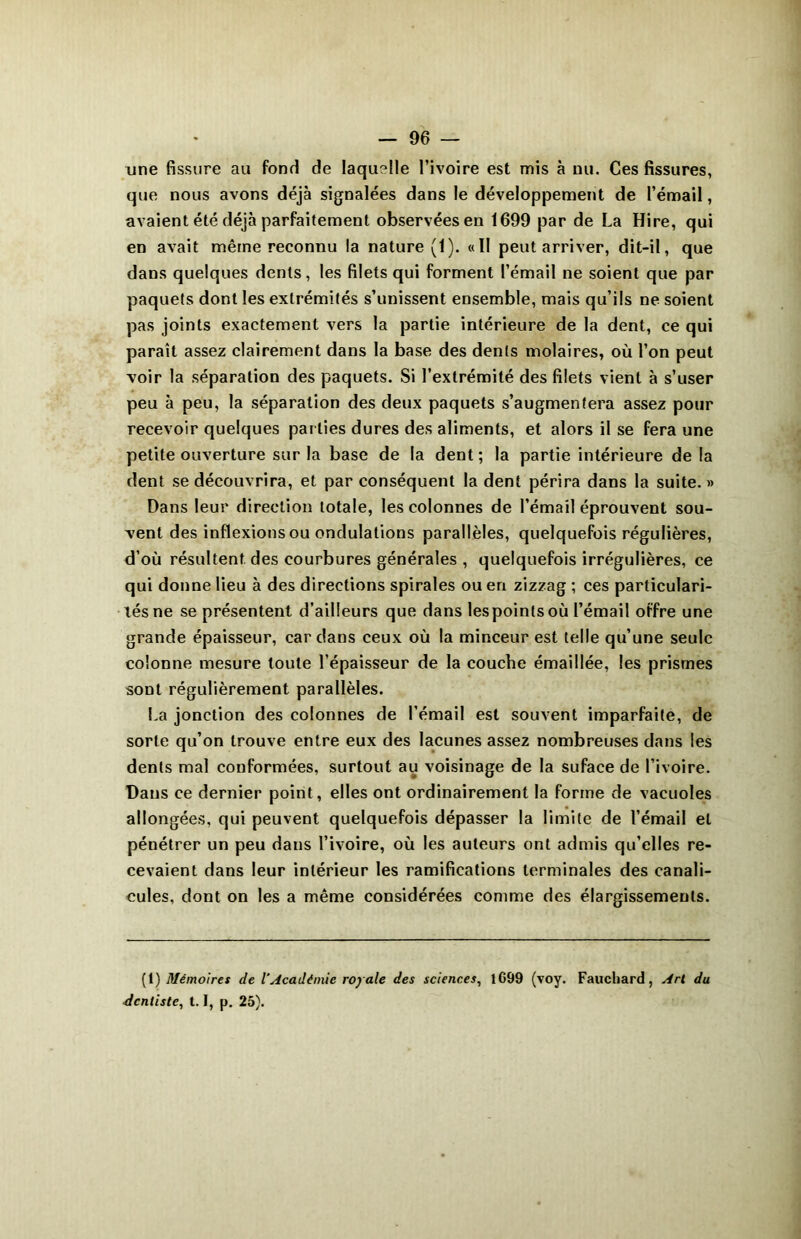 une fissure au fond de laquelle l’ivoire est mis à nu. Ces fissures, que nous avons déjà signalées dans le développement de l’émail, avaient été déjà parfaitement observées en 1699 par de La Hire, qui en avait même reconnu la nature (1). «Il peut arriver, dit-il, que dans quelques dents, les filets qui forment l’émail ne soient que par paquets dont les extrémités s’unissent ensemble, mais qu’ils ne soient pas joints exactement vers la partie intérieure de la dent, ce qui paraît assez clairement dans la base des dents molaires, où l’on peut voir la séparation des paquets. Si l’extrémité des filets vient à s’user peu à peu, la séparation des deux paquets s’augmentera assez pour recevoir quelques par lies dures des aliments, et alors il se fera une petite ouverture sur la base de la dent ; la partie intérieure de la dent se découvrira, et par conséquent la dent périra dans la suite. » Dans leur direction totale, les colonnes de l’émail éprouvent sou- vent des inflexions ou ondulations parallèles, quelquefois régulières, d’où résultent des courbures générales , quelquefois irrégulières, ce qui donne lieu à des directions spirales ou en zizzag ; ces particulari- tés ne se présentent d’ailleurs que dans les points où l’émail offre une grande épaisseur, car clans ceux où la minceur est telle qu’une seule colonne mesure toute l’épaisseur de la couche émaillée, les prismes sont régulièrement parallèles. La jonction des colonnes de l’émail est souvent imparfaite, de sorte qu’on trouve entre eux des lacunes assez nombreuses dans les dents mal conformées, surtout au voisinage de la suface de l’ivoire. Dans ce dernier point, elles ont ordinairement la forme de vacuoles allongées, qui peuvent quelquefois dépasser la limite de l’émail et pénétrer un peu dans l’ivoire, où les auteurs ont admis qu’elles re- cevaient dans leur intérieur les ramifications terminales des canali- cules, dont on les a même considérées comme des élargissements. (1) Mémoires de l’Académie royale des sciences, lG99 (voy. Fauchard, Art du dentiste, 1.1, p. 25).