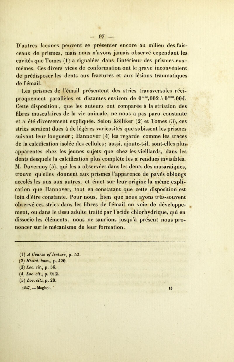 D’autres lacunes peuvent se présenter encore au milieu des fais- ceaux de prismes, mais nous n’avons jamais observé cependant les cavités que Tomes (1) a signalées dans l’intérieur des prismes eux- mêmes. Ces divers vices de conformation ont le grave inconvénient de prédisposer les dents aux fractures et aux lésions traumatiques de l’émail. Les prismes de l’émail présentent des stries transversales réci- proquement parallèles et distantes environ de 0mm,002 à 0,niu,004. Cette disposition, que les auteurs ont comparée à la striation des fibres musculaires de la vie animale, ne nous a pas paru constante et a été diversement expliquée. Selon Kolliker (2) et Tomes (3), ces stries seraient dues à de légères varicosités que subissent les prismes suivant leur longueur ; Hannover (4) les regarde comme les traces de la calcification isolée des cellules; aussi, ajoute-t-il, sont-elles plus apparentes chez les jeunes sujets que chez les vieillards, dans les dents desquels la calcification plus complète les a rendues invisibles. M. Duvernoy (5), qui les a observées dans les dents des musaraignes, trouve qu’elles donnent aux prismes l’apparence de pavés oblongs accolés les uns aux autres, et émet sur leur origine la même expli- cation que Hannover, tout en constatant que cette disposition est loin d’être constante. Pour nous, bien que nous ayons très-souvent observé ces stries dans les fibres de l’émail en voie de développe- ment, ou dans le tissu adulte traité par l’acide chlorhydrique, qui en dissocie les éléments, nous ne saurions jusqu’à présent nous pro- noncer sur le mécanisme de leur formation. (1) A Course of lecture, p. 53. (2) Histol. hum., p. 420. (3) Loc. citp. 56. (4, Loc. cit., p. 912. (5) Loc. cit., p. 28. 1857.—Magitot. 13