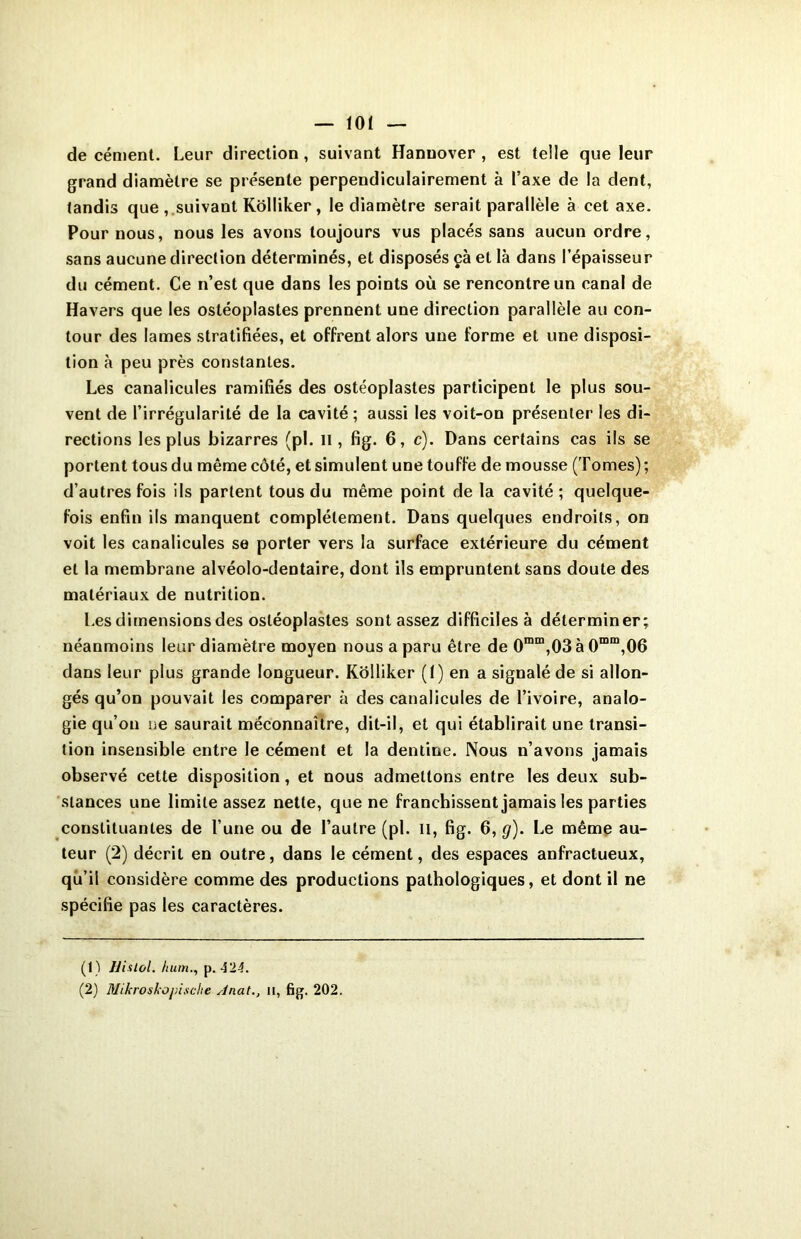 de cément. Leur direction , suivant Hanuover , est telle que leur grand diamètre se présente perpendiculairement à l’axe de la dent, tandis que , suivant Kôlliker, le diamètre serait parallèle à cet axe. Four nous, nous les avons toujours vus placés sans aucun ordre, sans aucune direction déterminés, et disposés çà et là dans l’épaisseur du cément. Ce n’est que dans les points où se rencontre un canal de Havers que les ostéoplastes prennent une direction parallèle au con- tour des lames stratifiées, et offrent alors une forme et une disposi- tion à peu près constantes. Les canalicules ramifiés des ostéoplastes participent le plus sou- vent de l’irrégularité de la cavité ; aussi les voit-on présenter les di- rections les plus bizarres (pi. il, fig. 6, c). Dans certains cas ils se portent tous du même côté, et simulent une touffe de mousse (Tomes); d’autres fois ils partent tous du même point de la cavité ; quelque- fois enfin ils manquent complètement. Dans quelques endroits, on voit les canalicules se porter vers la surface extérieure du cément et la membrane alvéolo-dentaire, dont ils empruntent sans doute des matériaux de nutrition. Les dimensions des ostéoplastes sont assez difficiles à déterminer; néanmoins leur diamètre moyen nous a paru être de 0mm,03 à 0mm,06 dans leur plus grande longueur. Kôlliker (I) en a signalé de si allon- gés qu’on pouvait les comparer à des canalicules de l’ivoire, analo- gie qu’on ne saurait méconnaître, dit-il, et qui établirait une transi- tion insensible entre le cément et la dentine. Nous n’avons jamais observé cette disposition, et nous admettons entre les deux sub- stances une limite assez nette, que ne franchissent jamais les parties constituantes de l’une ou de l’autre (pi. il, fig. 6, cj). Le même au- teur (2) décrit en outre, dans le cément, des espaces anfractueux, qu’il considère comme des productions pathologiques, et dont il ne spécifie pas les caractères. (1) llialol. hum., p. 42-1. (2) Mikroskopische Anat., n, fig. 202.