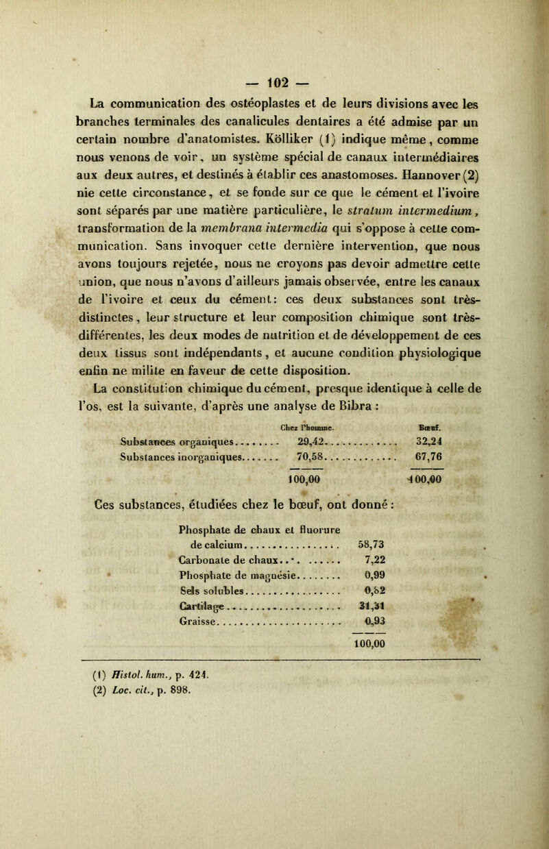 La communication des ostéoplastes et de leurs divisions avec les branches terminales des canalicules dentaires a été admise par un certain nombre d’anatomistes. Kolliker (1) indique même, comme nous venons de voir, un système spécial de canaux intermédiaires aux deux autres, et destinés à établir ces anastomoses. Hannover (2) nie celte circonstance, et se fonde sur ce que le cément et l’ivoire sont séparés par une matière particulière, le stralum intermedium, transformation de la membrana intermedia qui s’oppose à cette com- munication. Sans invoquer cette dernière intervention, que nous avons toujours rejetée, nous ne croyons pas devoir admettre cette union, que nous n’avons d’ailleurs jamais observée, entre les canaux de l’ivoire et ceux du cément: ces deux substances sont très- distinctes , leur structure et leur composition chimique sont très- différentes, les deux modes de nutrition et de développement de ces deux tissus sont indépendants, et aucune condition physiologique enfin ne milite en faveur de cette disposition. La constitution chimique du cément, presque identique à celle de l’os, est la suivante, d’après une analyse de Bibra : Chez l’homme. Bœuf. Substances organiques 32,24 Substances inorganiques... . 70,58 67,76 100,00 4 00,00 Ces substances, étudiées chez le bœuf, ont donné : Phosphate de chaux et fluorure de calcium 58,73 Carbonate de chaux.. • 7,22 Phosphate de magnésie 0,99 Sels solubles 0,82 Cartilage . 31,31 Graisse 0,93 100,00 (t) ffislol. hum., p. 424. (2) Loc. cit., p. 898.