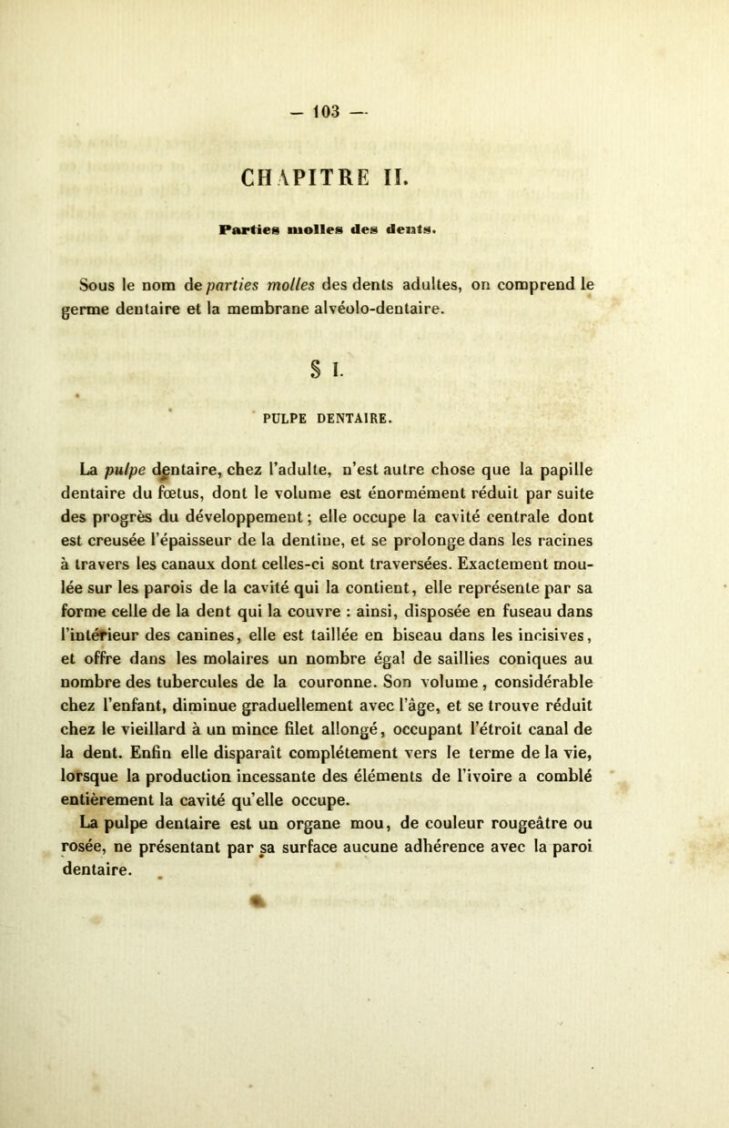 CHAPITRE IL Parties molles des délais. Sous le nom de parties molles des dents adultes, on comprend le germe dentaire et la membrane alvéolo-dentaire. § I. PULPE DENTAIRE. La pulpe dentaire, chez l’adulte, n’est autre chose que la papille dentaire du fœtus, dont le volume est énormément réduit par suite des progrès du développement ; elle occupe la cavité centrale dont est creusée l’épaisseur de la dentine, et se prolonge dans les racines à travers les canaux dont celles-ci sont traversées. Exactement mou- lée sur les parois de la cavité qui la contient, elle représente par sa forme celle de la dent qui la couvre : ainsi, disposée en fuseau dans l’intérieur des canines, elle est taillée en biseau dans les incisives, et offre dans les molaires un nombre égal de saillies coniques au nombre des tubercules de la couronne. Son volume, considérable chez l’enfant, diminue graduellement avec l’âge, et se trouve réduit chez le vieillard à un mince filet allongé, occupant l’étroit canal de la dent. Enfin elle disparaît complètement vers le terme de la vie, lorsque la production incessante des éléments de l’ivoire a comblé entièrement la cavité quelle occupe. La pulpe dentaire est un organe mou, de couleur rougeâtre ou rosée, ne présentant par sa surface aucune adhérence avec la paroi dentaire.