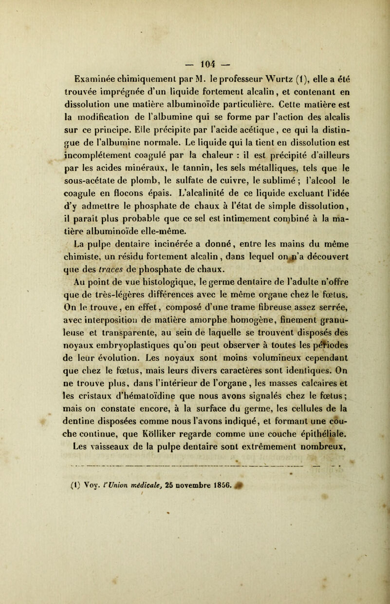 Examinée chimiquement par M. le professeur Wurtz (1), elle a été trouvée imprégnée d’un liquide fortement alcalin, et contenant en dissolution une matière albuminoïde particulière. Cette matière est la modification de l’albumine qui se forme par l’action des alcalis sur ce principe. Elle précipite par l’acide acétique, ce qui la distin- gue de l’albumine normale. Le liquide qui la tient en dissolution est incomplètement coagulé par la chaleur : il est précipité d’ailleurs par les acides minéraux, le tannin, les sels métalliques, tels que le sous-acétate de plomb, le sulfate de cuivre, le sublimé ; l’alcool le coagule en flocons épais. L’alcalinité de ce liquide excluant l’idée d’y admettre le phosphate de chaux à l’état de simple dissolution, il paraît plus probable que ce sel est intimement combiné à la ma- tière albuminoïde elle-même. La pulpe dentaire incinérée a donné, entre les mains du même chimiste, un résidu fortement alcalin , dans lequel on.n’a découvert que des traces de phosphate de chaux. Au point de vue histologique, le germe dentaire de l’adulte n’offre que de très-légères différences avec le même organe chez le fœtus. On le trouve, en effet, composé d’une trame fibreuse assez serrée, avec interposition de matière amorphe homogène, finement granu- leuse et transparente, au sein de laquelle se trouvent disposés des noyaux embryoplastiques qu’on peut observer à toutes les pétiodes de leur évolution. Les noyaux sont moins volumineux cependant que chez le fœtus, mais leurs divers caractères sont identiques. On ne trouve plus, dans l’intérieur de l’organe, les masses calcaires et les cristaux d’hémaloïdine que nous avons signalés chez le fœtus ; mais on constate encore, à la surface du germe, les cellules de la dentine disposées comme nous l’avons indiqué, et formant une cou- che continue, que Kolliker regarde comme une couche épithéliale. Les vaisseaux de la pulpe dentaire sont extrêmement nombreux, • i ^ ' \ (1) Voy. l’Union médicale, 25 novembre 1856.