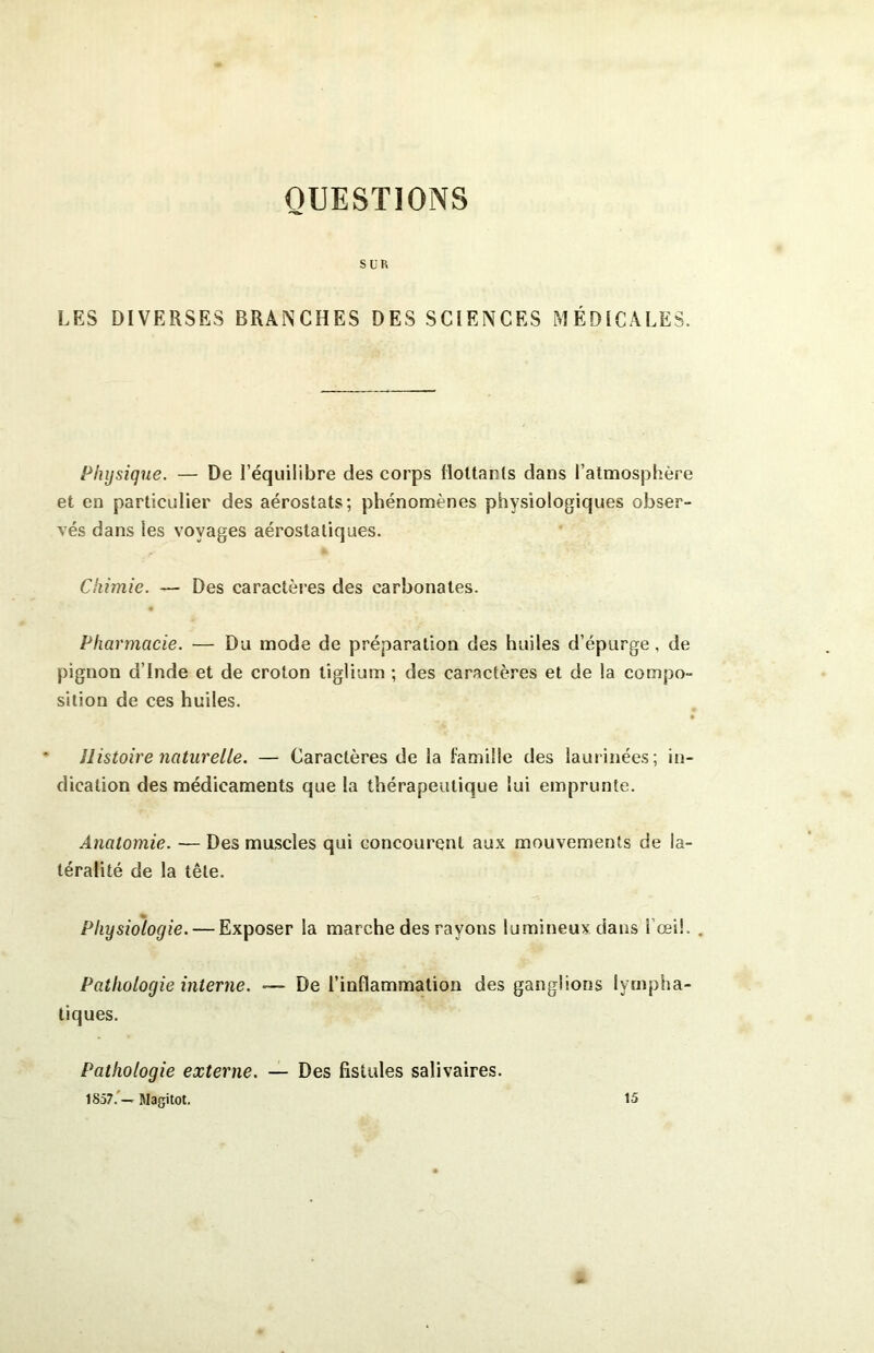 QUESTIONS SUR LES DIVERSES BRANCHES DES SCIENCES MÉDICALES. Physique. — De l’équilibre des corps flottants dans l’atmosphère et en particulier des aérostats; phénomènes physiologiques obser- vés dans les voyages aérostatiques. Chimie. — Des caractères des carbonates. Pharmacie. — Du mode de préparation des huiles d’épurge, de pignon d’Inde et de croton tîglium ; des caractères et de la compo- sition de ces huiles. Histoire naturelle. — Caractères de la famille des laurinées; in- dication des médicaments que la thérapeutique lui emprunte. Anatomie. — Des muscles qui concourent aux mouvements de la- téralité de la tête. Physiologie. — Exposer la marche des rayons lumineux dans fœi!. . Pathologie interne. — De l’inflammation des ganglions lympha- tiques. Pathologie externe. — Des fistules salivaires. 185?.'— Magitot. 15