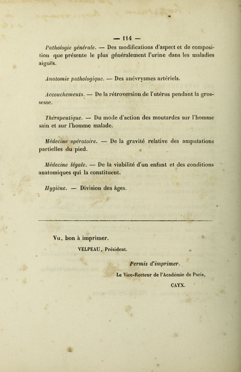 Pathologie générale. — Des modifications d’aspect et de composi- tion que présente le plus généralement l’urine dans les maladies aiguës. Anatomie pathologique. — Des anévrysmes artériels. Accouchements. — De la rétroversion de l’utérus pendant la gros- sesse. Thérapeutique. — Du mode d’action des moutardes sur l’homme sain et sur l’homme malade. Médecine opératoire. — De la gravité relative des amputations partielles du pied. Médecine légale. — De la viabilité d’un enfant et des conditions anatomiques qui la constituent. Hygiène. — Division des âges. Vu, bon à imprimer. VELPEAU, Présideut. Permis d’imprimer. Le Vice-Recteur de l’Académie de Paris, CAYX.