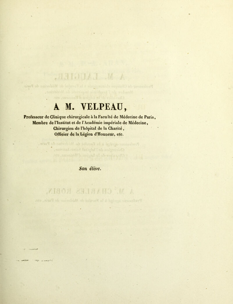 A M. VELPEAU, Professeur de Clinique chirurgicale à la Faculté de Médecine de Paris, Membre de l’Institut et de l’Académie impériale de Médecine, Chirurgien de l’hôpital de la Charité , Officier de la Légion d’Honneur, etc. Son élève.