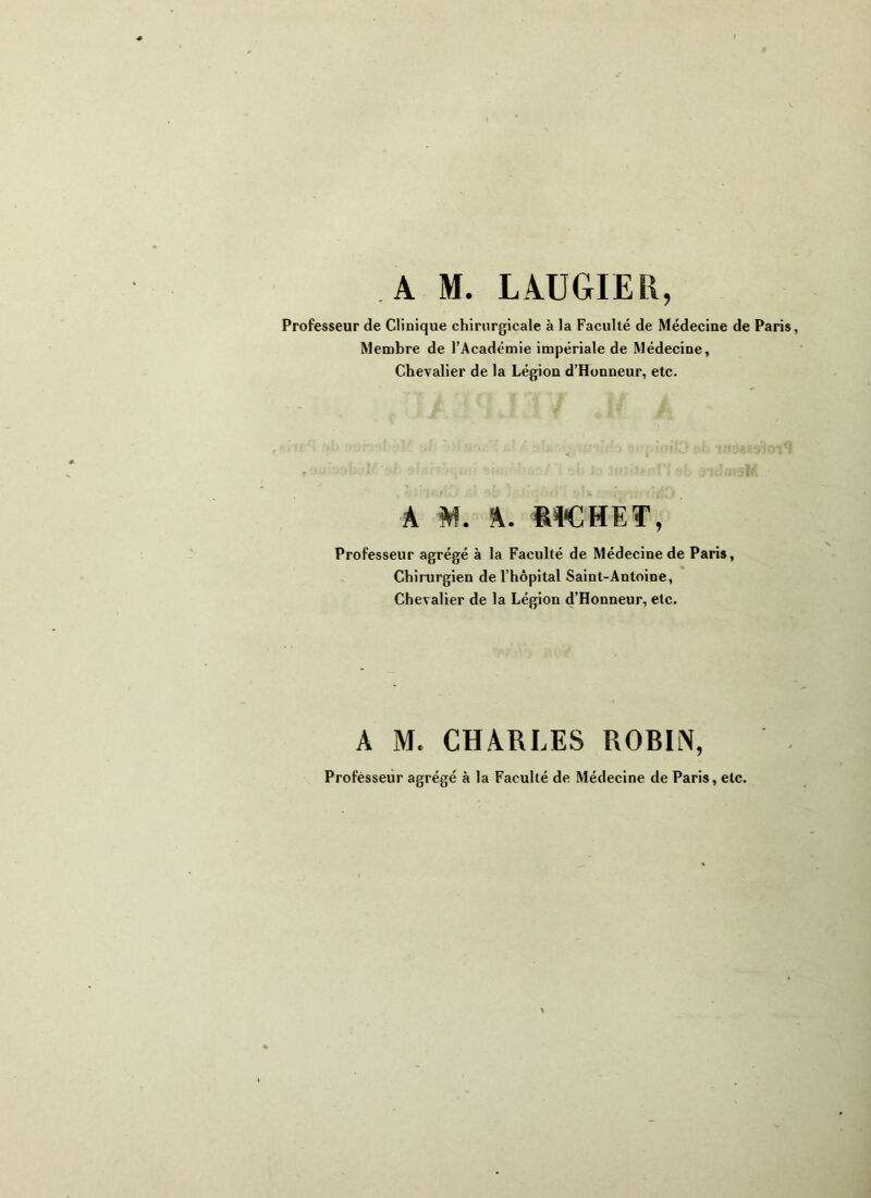 Professeur de Clinique chirurgicale à la Faculté de Médecine de Paris, Membre de l’Académie impériale de Médecine, Chevalier de la Légion d’Honneur, etc. A M. A. RICHET, Professeur agrégé à la Faculté de Médecine de Paris, Chirurgien de l’hôpital Saint-Antoine, Chevalier de la Légion d’Honneur, etc. A M. CHARLES ROBIlN, Professeur agrégé à la Faculté de Médecine de Paris, etc.