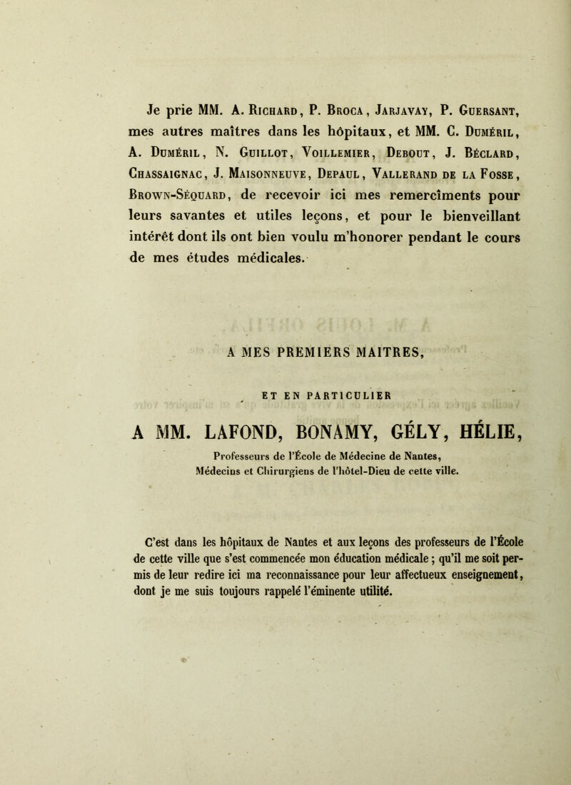 Je prie MM. A. Richard, P. Broca , Jarjavay, P. Guersant, mes autres maîtres dans les hôpitaux, et MM. C. Düméril, A. Düméril, N. Guillot, Voillemier, Debout, J. Béclard, Chassaignac, J. Maisonneuve, Depaul, Vallerand de la Fosse, Brown-Séquard, de recevoir ici mes remercîments pour leurs savantes et utiles leçons, et pour le bienveillant intérêt dont ils ont bien voulu m’honorer pendant le cours de mes études médicales. A MES PREMIERS MAITRES, ET EN PARTICULIER A MM. LAFOND, BONAMY, GÉLY, HÉLIE, Professeurs de l’École de Médecine de Nantes, Médecins et Chirurgiens de l'hôlel-Dieu de celte ville. C’est dans les hôpitaux de Nantes et aux leçons des professeurs de l’École de cette ville que s’est commencée mon éducation médicale ; qu’il me soit per- mis de leur redire ici ma reconnaissance pour leur affectueux enseignement, dont je me suis toujours rappelé l’éminente utilité.
