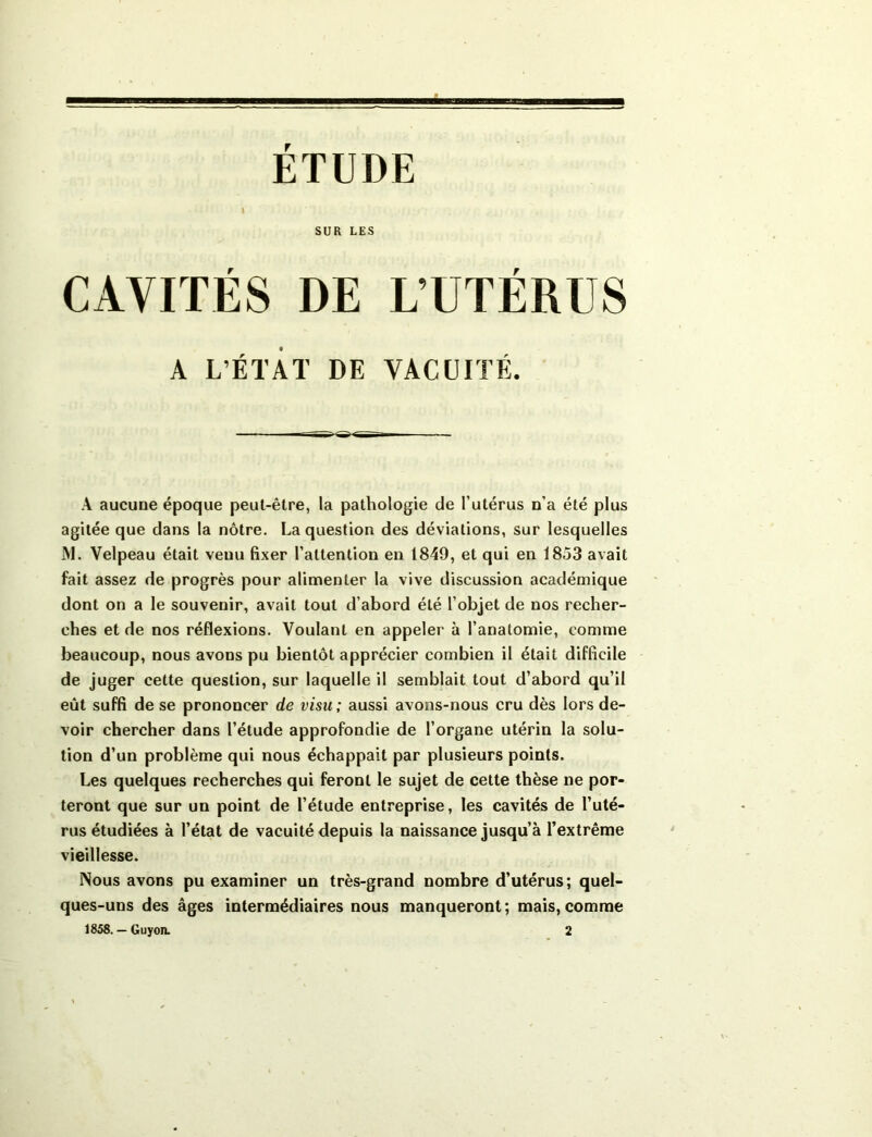 ETUDE I SUR LES CAVITÉS DE L’UTÉRUS A L'ÉTAT DE VACUITÉ. A aucune époque peut-être, la pathologie de l’utérus n’a été plus agitée que dans la nôtre. La question des déviations, sur lesquelles M. Velpeau était venu fixer l’attention en 1849, et qui en 1853 avait fait assez de progrès pour alimenter la vive discussion académique dont on a le souvenir, avait tout d’abord été l’objet de nos recher- ches et de nos réflexions. Voulant en appeler à l’anatomie, comme beaucoup, nous avons pu bientôt apprécier combien il était difficile de juger cette question, sur laquelle il semblait tout d’abord qu’il eût suffi de se prononcer de visu ; aussi avons-nous cru dès lors de- voir chercher dans l’étude approfondie de l’organe utérin la solu- tion d’un problème qui nous échappait par plusieurs points. Les quelques recherches qui feront le sujet de cette thèse ne por- teront que sur un point de l’élude entreprise, les cavités de l’uté- rus étudiées à l’état de vacuité depuis la naissance jusqu’à l’extrême vieillesse. Nous avons pu examiner un très-grand nombre d’utérus; quel- ques-uns des âges intermédiaires nous manqueront; mais,comme 1858. — Guyon. 2