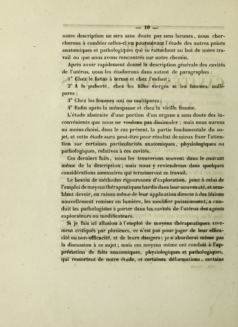 notre description ne sera sans doute pas sans lacunes, nous cher- cherons à combler celles-ci en poursuivant l’étude des autres points anatomiques et pathologiques qui se rattachent au but de notre tra- vail ou que nous avons rencontrés sur notre chemin. Après avoir rapidement donné la description générale des cavités de l’utérus, nous les étudierons dans autant de paragraphes : 1° Chez le fœtus à terme et chez l’enfant; 2° A la puberté, chez les filles vierges et les femmes nulli- pares; 3° Chez les femmes uni ou multipares; 4° Enfin après la ménopause et chez la vieille femme. L’étude abstraite d’une portion d’un organe a sans doute des in- convénients que nous ne voulons pas dissimuler ; mais nous aurons au moins choisi, dans le cas présent, la partie fondamentale du su- jet, et cette étude aura peut-être pour résultat de mieux fixer l’atten- tion sur certaines particularités anatomiques, physiologiques ou pathologiques, relatives à ces cavités. Ces derniers faits, nous les trouverons souvent dans le courant même de la description ; mais nous y reviendrons dans quelques considérations sommaires qui termineront ce travail. Le besoin de méthodes rigoureuses d’exploration, joint à celui de l’emploi de moyens thérapeutiques hardis dans leur nouveauté, et sem- blant devoir, en raison même de leur application directe à des lésions nouvellement remises en lumière, les modifier puissamment, a con- duit les pathologistes à porter dans les cavités de l’utérus des agents explorateurs ou modificateurs. Si je fais ici allusion à l’emploi de moyens thérapeutiques vive- ment critiqués par plusieurs, ce n’est pas pour juger de leur effica- cité ou non-efficacité, et de leurs dangers: je n’aborderai même pas la discussion à ce sujet ; mais ces moyens même ont conduit à l’ap- préciation de faits anatomiques, physiologiques et pathologiques, qui ressortent de notre étude, et certaines déformations, certains