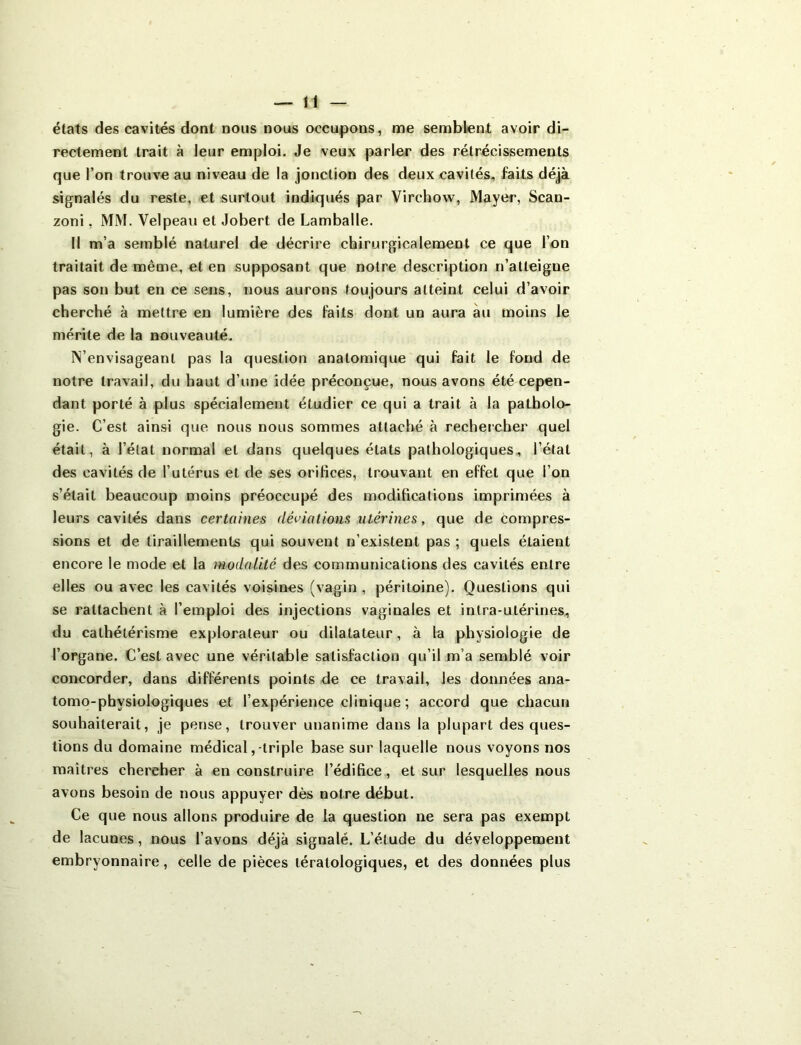 états des cavités dont nous nous occupons, me semblent avoir di- rectement trait à leur emploi. Je veux parler des rétrécissements que l’on trouve au niveau de la jonction des deux cavités, faits déjà signalés du reste, et surtout indiqués par Virchow, Mayer, Scan- zoni, MM. Velpeau et Jobert de Lamballe. Il m’a semblé naturel de décrire chirurgicalement ce que l’on traitait de même, et en supposant que notre description n’atteigue pas son but en ce sens, nous aurons toujours atteint celui d’avoir cherché à mettre en lumière des faits dont un aura au moins le mérite de la nouveauté. ^envisageant pas la question anatomique qui fait le fond de notre travail, du haut d’une idée préconçue, nous avons été cepen- dant porté à plus spécialement étudier ce qui a trait à la patholo- gie. C’est ainsi que nous nous sommes attaché à rechercher quel était, à l’état normal et dans quelques états pathologiques, l’état des cavités de l’utérus et de ses orifices, trouvant en effet que l’on s’était beaucoup moins préoccupé des modifications imprimées à leurs cavités dans certaines déviations utérines, que de compres- sions et de tiraillements qui souvent n’existent pas ; quels étaient encore le mode et la modalité des communications des cavités entre elles ou avec les cavités voisines (vagin , péritoine). Questions qui se rattachent à l’emploi des injections vaginales et intra-utérines, du cathétérisme explorateur ou dilatateur, à la physiologie de l’organe. C’est avec une véritable satisfaction qu’il m’a semblé voir concorder, dans différents points de ce travail, Jes données ana- tomo-physiologiques et l’expérience clinique ; accord que chacun souhaiterait, je pense, trouver unanime dans la plupart des ques- tions du domaine médical,-triple base sur laquelle nous voyons nos maîtres chercher à en construire l’édifice, et sur lesquelles nous avons besoin de nous appuyer dès notre début. Ce que nous allons produire de la question ne sera pas exempt de lacunes, nous l’avons déjà signalé. L’étude du développement embryonnaire, celle de pièces tératologiques, et des données plus