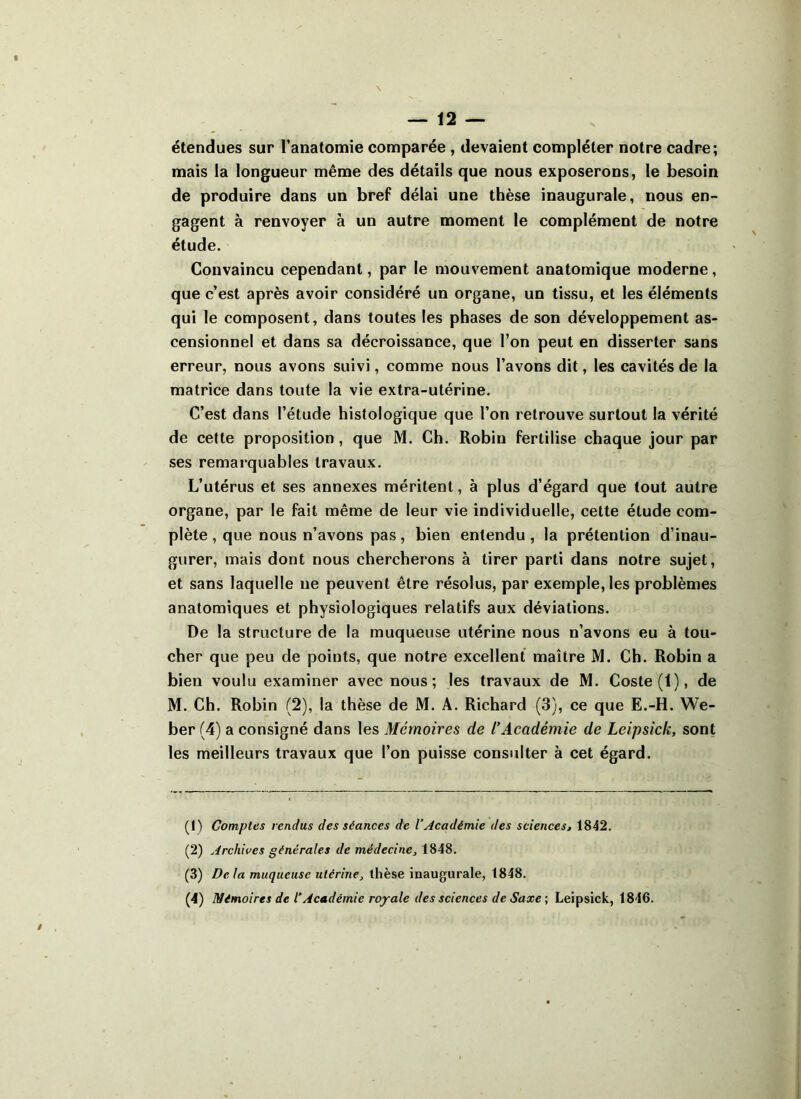 étendues sur l’anatomie comparée , devaient compléter notre cadre; mais la longueur même des détails que nous exposerons, le besoin de produire dans un bref délai une thèse inaugurale, nous en- gagent à renvoyer à un autre moment le complément de notre étude. Convaincu cependant, par le mouvement anatomique moderne, que c’est après avoir considéré un organe, un tissu, et les éléments qui le composent, dans toutes les phases de son développement as- censionnel et dans sa décroissance, que l’on peut en disserter sans erreur, nous avons suivi, comme nous l’avons dit, les cavités de la matrice dans toute la vie extra-utérine. C’est dans l’étude histologique que l’on retrouve surtout la vérité de cette proposition, que M. Ch. Robin fertilise chaque jour par ses remarquables travaux. L’utérus et ses annexes méritent, à plus d’égard que tout autre organe, par le fait même de leur vie individuelle, cette étude com- plète , que nous n’avons pas, bien entendu , la prétention d’inau- gurer, mais dont nous chercherons à tirer parti dans notre sujet, et sans laquelle 11e peuvent être résolus, par exemple, les problèmes anatomiques et physiologiques relatifs aux déviations. De la structure de la muqueuse utérine nous n’avons eu à tou- cher que peu de points, que notre excellent maître M. Ch. Robin a bien voulu examiner avec nous; les travaux de M. Coste(l), de M. Ch. Robin (2), la thèse de M. A. Richard (3), ce que E.-H. We- ber (4) a consigné dans les Mémoires de l’Académie de Leipsick, sont les meilleurs travaux que l’on puisse consulter à cet égard. (1) Comptes rendus des séances de l’Académie des sciences, 1842. (2) Archives générales de médecine, 1848. (3) Delà muqueuse utérine, thèse inaugurale, 1848.