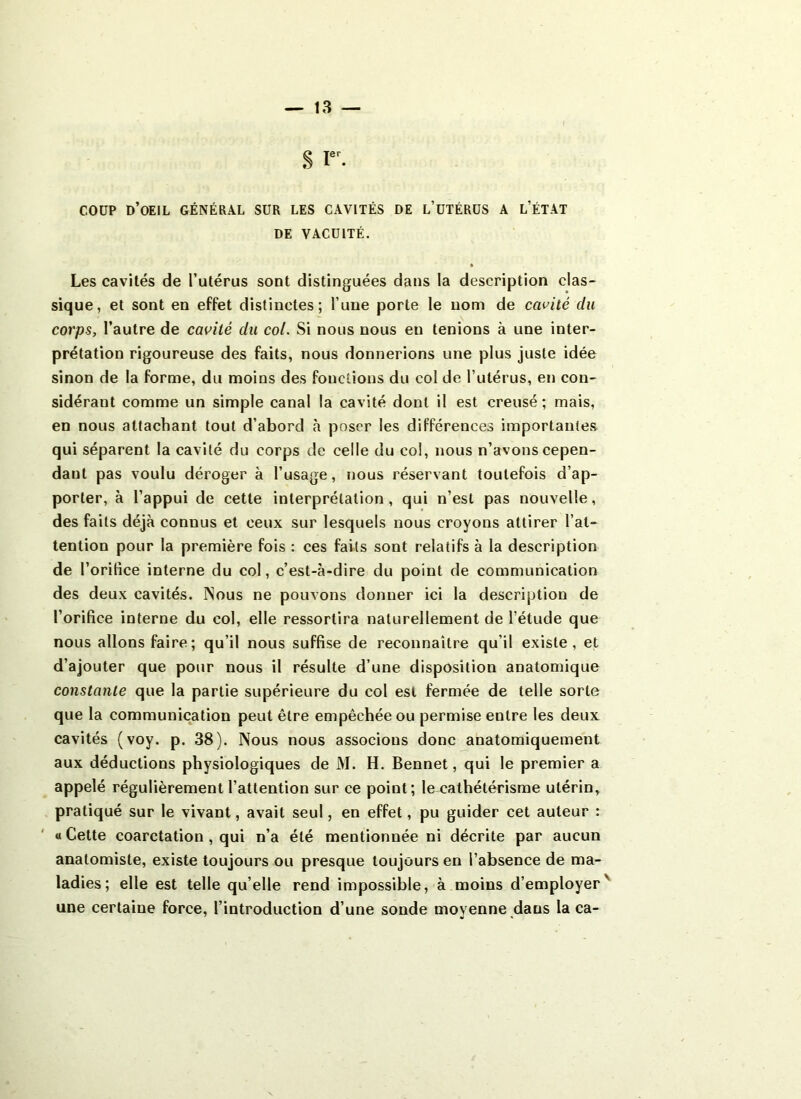 S Ier- coup d’oeil général sur les cavités de l’utérus a l’état DE VACUITÉ. Les cavités de l’utérus sont distinguées dans la description clas- sique, et sont en effet distinctes; l’une porte le nom de cavité du corps, l’autre de cavité du col. Si nous nous eu tenions à une inter- prétation rigoureuse des faits, nous donnerions une plus juste idée sinon de la forme, du moins des fonctions du col de l’utérus, en con- sidérant comme un simple canal la cavité dont il est creusé; mais, en nous attachant tout d’abord à poser les différences importantes qui séparent la cavité du corps de celle du col, nous n’avons cepen- dant pas voulu déroger à l’usage, nous réservant toutefois d’ap- porter, à l’appui de cette interprétation, qui n’est pas nouvelle, des faits déjà connus et ceux sur lesquels nous croyons attirer l’at- tention pour la première fois : ces faits sont relatifs à la description de l’orifice interne du col, c’est-à-dire du point de communication des deux cavités. INous ne pouvons donner ici la description de l’orifice interne du col, elle ressortira naturellement de l'étude que nous allons faire; qu’il nous suffise de reconnaître qu’il existe, et d’ajouter que pour nous il résulte d’une disposition anatomique constante que la partie supérieure du col est fermée de telle sorte que la communication peut être empêchée ou permise entre les deux cavités (voy. p. 38). Nous nous associons donc anatomiquement aux déductions physiologiques de M. H. Bennet, qui le premier a appelé régulièrement l’attention sur ce point; le cathétérisme utérin, pratiqué sur le vivant, avait seul, en effet, pu guider cet auteur : « Cette coarctation , qui n’a été mentionnée ni décrite par aucun anatomiste, existe toujours ou presque toujours en l’absence de ma- ladies; elle est telle qu’elle rend impossible, à moins d’employer' une certaine force, l’introduction d’une sonde moyenne dans la ca-