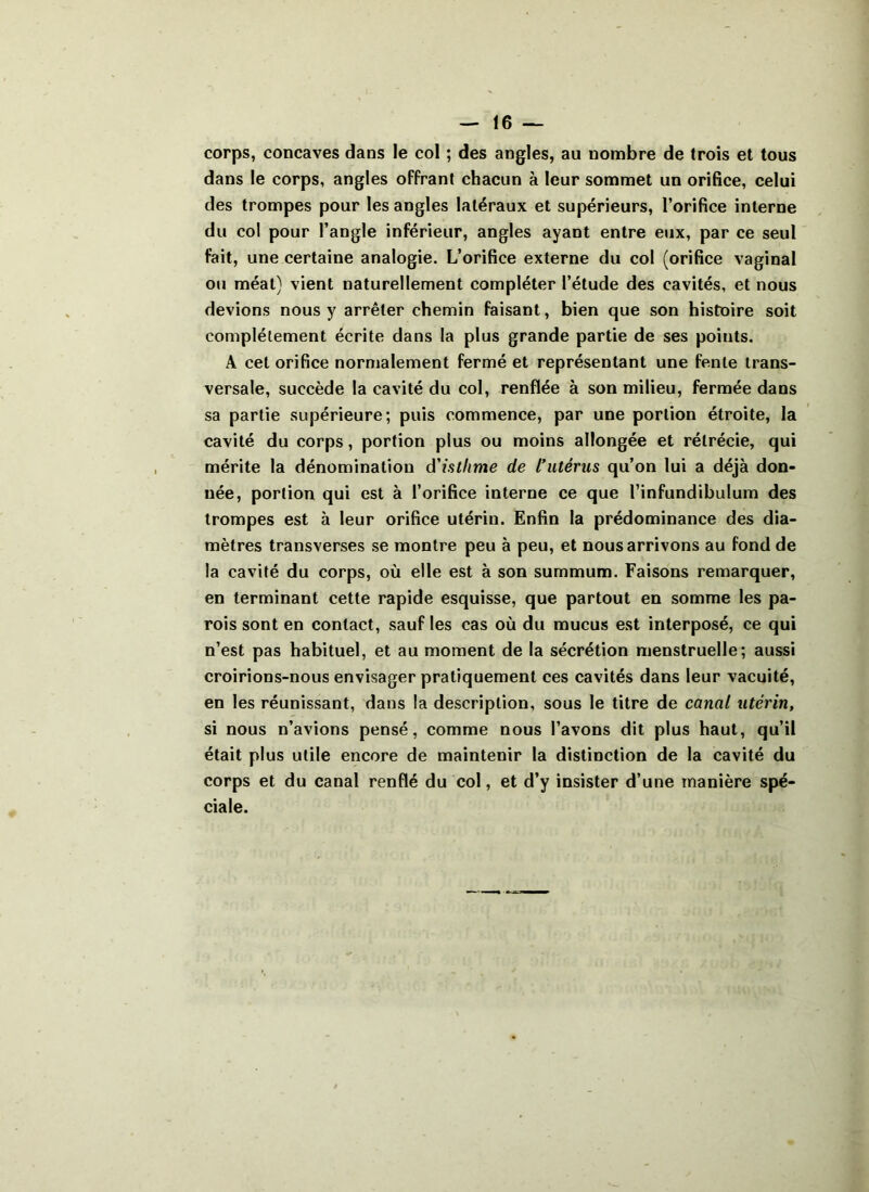 corps, concaves dans le col ; des angles, au nombre de trois et tous dans le corps, angles offrant chacun à leur sommet un orifice, celui des trompes pour les angles latéraux et supérieurs, l’orifice interne du col pour l’angle inférieur, angles ayant entre eux, par ce seul fait, une certaine analogie. L’orifice externe du col (orifice vaginal ou méat) vient naturellement compléter l’étude des cavités, et nous devions nous y arrêter chemin faisant, bien que son histoire soit complètement écrite dans la plus grande partie de ses points. A cet orifice normalement fermé et représentant une fente trans- versale, succède la cavité du col, renflée à son milieu, fermée dans sa partie supérieure; puis commence, par une portion étroite, la cavité du corps, portion plus ou moins allongée et rétrécie, qui mérite la dénomination d'isthme de l'utérus qu’on lui a déjà don- née, portion qui est à l’orifice interne ce que l’infundibulum des trompes est à leur orifice utérin. Enfin la prédominance des dia- mètres transverses se montre peu à peu, et nous arrivons au fond de la cavité du corps, où elle est à son summum. Faisons remarquer, en terminant cette rapide esquisse, que partout en somme les pa- rois sont en contact, sauf les cas où du mucus est interposé, ce qui n’est pas habituel, et au moment de la sécrétion menstruelle; aussi croirions-nous envisager pratiquement ces cavités dans leur vacuité, en les réunissant, dans la description, sous le titre de canal utérin, si nous n’avions pensé, comme nous l’avons dit plus haut, qu’il était plus utile encore de maintenir la distinction de la cavité du corps et du canal renflé du col, et d’y insister d’une manière spé- ciale.