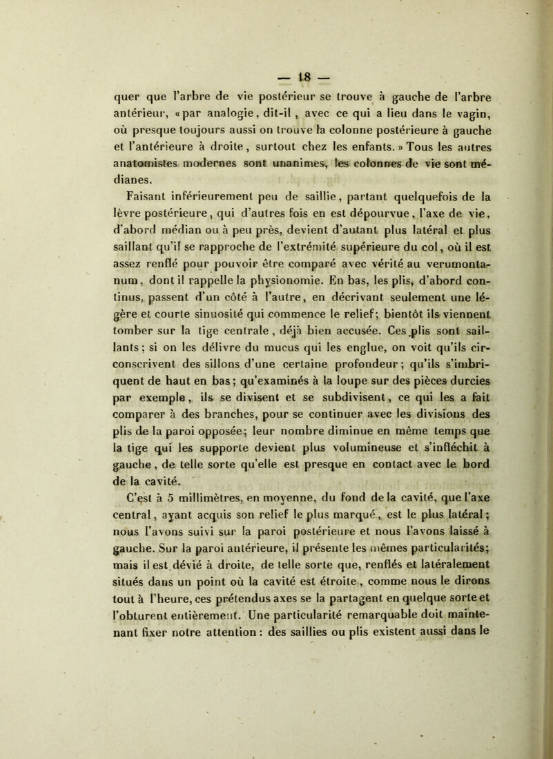 quer que l’arbre de vie postérieur se trouve à gauche de l’arbre antérieur, «par analogie, dit-il , avec ce qui a lieu dans le vagin, où presque toujours aussi on trouve la colonne postérieure à gauche et l’antérieure à droite, surtout chez les enfants. » Tous les autres anatomistes modernes sont unanimes, les colonnes de vie sont mé- dianes. Faisant inférieurement peu de saillie, partant quelquefois de la lèvre postérieure, qui d’autres fois en est dépourvue, l’axe de vie, d’abord médian ou à peu près, devient d’autant plus latéral et plus saillant qu’il se rapproche de l'extrémité supérieure du col, où il est assez renflé pour pouvoir être comparé avec vérité au verumonta- num, dont il rappelle la physionomie. En bas, les plis, d’abord con- tinus, passent d’un côté à l’autre, en décrivant seulement une lé- gère et courte sinuosité qui commence le relief; bientôt ils viennent tomber sur la tige centrale, déjà bien accusée. Ces.plis sont sail- lants; si on les délivre du mucus qui les englue, on voit qu’ils cir- conscrivent des sillons d’une certaine profondeur; qu’ils s’imbri- quent de haut en bas; qu’examinés à la loupe sur des pièces durcies par exemple, ils se divisent et se subdivisent, ce qui les a fait comparer à des branches, pour se continuer avec les divisions des plis do la paroi opposée; leur nombre diminue en même temps que la tige qui les supporte devient plus volumineuse et s’infléchit à gauche, de telle sorte qu’elle est presque en contact avec le bord de la cavité. C’est à 5 millimètres, en moyenne, du fond de la cavité, que l’axe central, ayant acquis son relief le plus marqué, est le plus latéral; nous l’avons suivi sur la paroi postérieure et nous l’avons laissé à gauche. Sur la paroi antérieure, il présente les mêmes particularités; mais il est.dévié à droite, de telle sorte que, renflés et latéralement situés dans un point où la cavité est étroite , comme nous le dirons tout à l’heure, ces prétendus axes se la partagent en quelque sorte et l’obturent entièrement. Une particularité remarquable doit mainte- nant fixer notre attention: des saillies ou plis existent aussi dans le