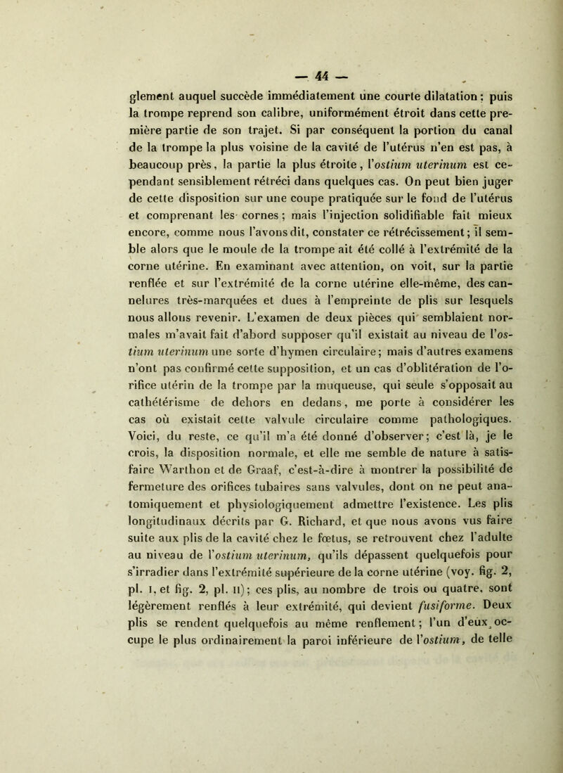 glement auquel succède immédiatement une courte dilatation : puis la trompe reprend son calibre, uniformément étroit dans cette pre- mière partie de son trajet. Si par conséquent la portion du canal de la trompe la plus voisine de la cavité de l’utérus n’en est pas, à beaucoup près, la partie la plus étroite, Y ostium uterinum est ce- pendant sensiblement rétréci dans quelques cas. On peut bien juger de cette disposition sur une coupe pratiquée sur le fond de l’utérus et comprenant les cornes ; mais l’injection solidifiable fait mieux encore, comme nous l’avons dit, constater ce rétrécissement; il sem- ble alors que le moule de la trompe ait été collé à l’extrémité de la corne utérine. En examinant avec attention, on voit, sur la partie renflée et sur l’extrémité de la corne utérine elle-même, des can- nelures très-marquées et dues à l’empreinte de plis sur lesquels nous allous revenir. L’examen de deux pièces qui semblaient nor- males m’avait fait d’abord supposer qu’il existait au niveau de l’o.s- tium uterinum une sorte d’hymen circulaire; mais d’autres examens n’ont pas confirmé cette supposition, et un cas d’oblitération de l’o- rifice utérin de la trompe par la muqueuse, qui seule s’opposait au cathétérisme de dehors en dedans, me porte à considérer les cas où existait cette valvule circulaire comme pathologiques. Voici, du reste, ce qu’il m’a été donné d’observer; c’est là, je le crois, la disposition normale, et elle me semble de nature à satis- faire Warthon et de Graaf, c’est-à-dire à montrer la possibilité de fermeture des orifices tubaires sans valvules, dont on ne peut ana- tomiquement et physiologiquement admettre l’existence. Les plis longitudinaux décrits par G. Richard, et que nous avons vus faire suite aux plis de la cavité chez le fœtus, se retrouvent chez l’adulte au niveau de Y ostium uterinum, qu’ils dépassent quelquefois pour s’irradier dans l’extrémité supérieure de la corne utérine (voy. fig. 2, pi. I. et fig. 2, pi. il); ces plis, au nombre de trois ou quatre, sont légèrement renflés à leur extrémité, qui devient fusiforme. Deux plis se rendent quelquefois au même renflement; l’un d’eux oc- cupe le plus ordinairement la paroi inférieure de Y ostium, de telle