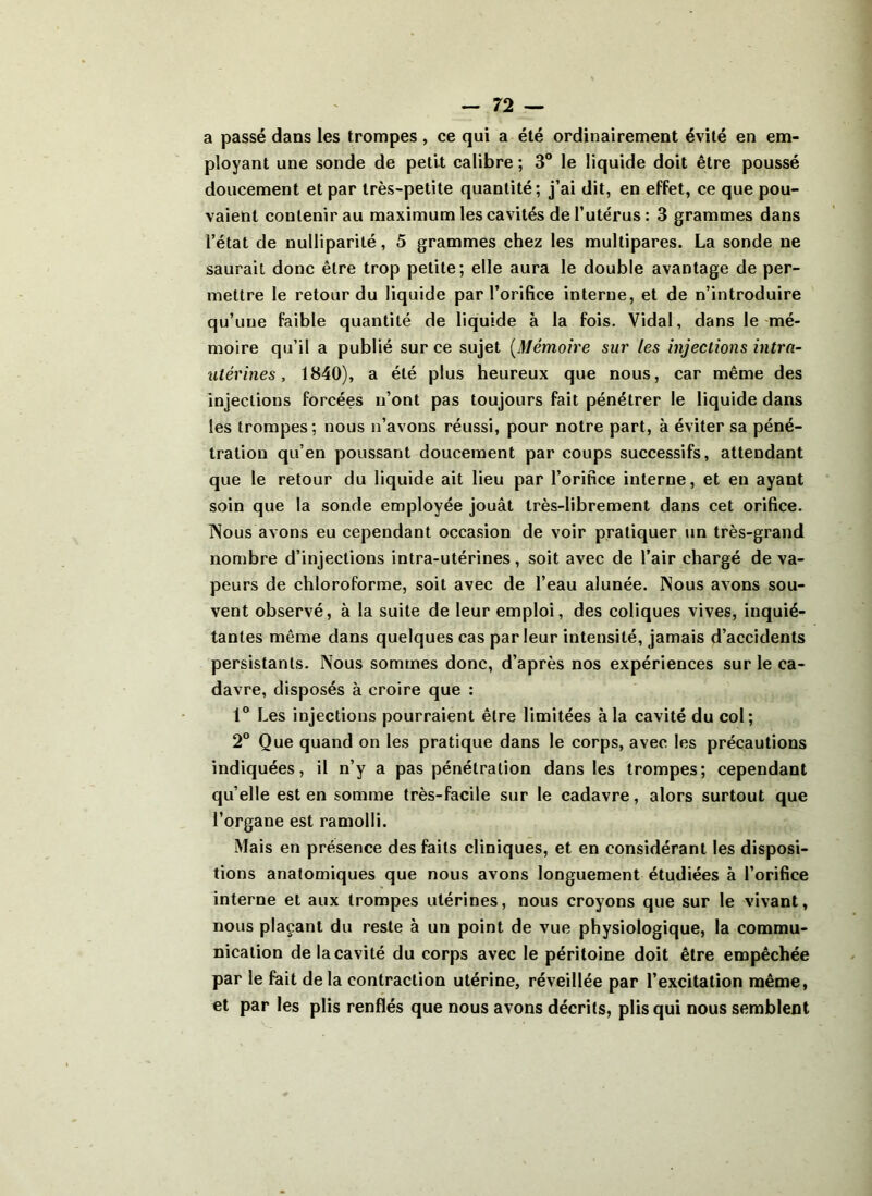 a passé dans les trompes, ce qui a été ordinairement évité en em- ployant une sonde de petit calibre ; 3° le liquide doit être poussé doucement et par très-petite quantité; j’ai dit, en effet, ce que pou- vaient contenir au maximum les cavités de l’utérus : 3 grammes dans l’état de nulliparité, 5 grammes chez les multipares. La sonde ne saurait donc être trop petite; elle aura le double avantage de per- mettre le retour du liquide par l’orifice interne, et de n’introduire qu’une faible quantité de liquide à la fois. Vidal, dans le mé- moire qu’il a publié sur ce sujet (Mémoire sur les injections intra- utérines , 1840), a été plus heureux que nous, car même des injections forcées n’ont pas toujours fait pénétrer le liquide dans les trompes; nous n’avons réussi, pour notre part, à éviter sa péné- tration qu’en poussant doucement par coups successifs, attendant que le retour du liquide ait lieu par l’orifice interne, et en ayant soin que la sonde employée jouât très-librement dans cet orifice. Nous avons eu cependant occasion de voir pratiquer un très-grand nombre d’injections intra-utérines, soit avec de l’air chargé de va- peurs de chloroforme, soit avec de l’eau alunée. Nous avons sou- vent observé, à la suite de leur emploi, des coliques vives, inquié- tantes même dans quelques cas parleur intensité, jamais d’accidents persistants. Nous sommes donc, d’après nos expériences sur le ca- davre, disposés à croire que : 1° Les injections pourraient être limitées à la cavité du col; 2° Que quand on les pratique dans le corps, avec les précautions indiquées, il n’y a pas pénétration dans les trompes; cependant qu’elle est en somme très-facile sur le cadavre, alors surtout que l’organe est ramolli. Mais en présence des faits cliniques, et en considérant les disposi- tions anatomiques que nous avons longuement étudiées à l’orifice interne et aux trompes utérines, nous croyons que sur le vivant, nous plaçant du reste à un point de vue physiologique, la commu- nication de la cavité du corps avec le péritoine doit être empêchée par le fait de la contraction utérine, réveillée par l’excitation même, et par les plis renflés que nous avons décrits, plis qui nous semblent