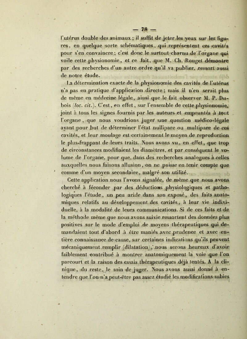 I’utérus double des animaux ; il suffit de jeter ,les yeux sur les figu- res, en quelque sorte schématiques, qui représentent ces cavités pour s’en convaincre; c’est donc le surtout charnu de l’organe qui voile celte physionomie, et ce fait, que M. Ch. Rouget démontre par des recherches d’un autre ordre qu’il va publier, ressort aussi de notre étude. La détermination exacte de la physionomie des cavités de l’utérus n’a pas en pratique d’application directe ; mais il n’en serait plus de même en médecine légale, ainsi que le fait observer M. P. Du- bois (loc. cit.). C’est, en effet, sur l’ensemble de celte physionomie, joint à tous les signes fournis par les auteurs et empruntés à tout l’organe , que nous voudrions juger une question médico-légale ayant pour but de déterminer l’état nuilipare ou multipare de ces cavités, et leur moulage est certainement le moyen de reproduction le plus-frappant de leurs traits. Nous avons vu, en effet, que trop de circonstances modifiaient les diamètres, et par conséquent le vo- lume de l’organe, pour que, dans des recherches analogues à celles auxquelles nous faisons allusion, on ne puisse en tenir compte que comme d’un moyen secondaire, majgré son utilité. Cette application nous l’avons signalée, de même que nous avons cherché à féconder par des déductions physiolqgiques et patho- logiques l’étude, un peu aride dans son exposé, des faits anato- miques relatifs au développement des cavités, à leur vie indivi- duelle, à la modalité de leurs communications. Si de ces faits et de la méthode même que nous avons suivie ressortent des données plus positives sur le mode d’emploi de moyens thérapeutiques qui de- mandaient tout d’abord à être maniés avec prudence et avec en- tière connaissance de cause, sur certaines indications qu’ils peuveut mécaniquement remplir (dilatation',' nous serons heureux d’avoir faiblement contribué à montrer anatomiquement la voie que l’on parcourt et la raison des essais thérapeutiques déjà tentés. A la cli- nique, du reste, le soin de juger. Nous avons aussi donné à en- tendre que l’on n’a peut-être pas assez étudié les modifications subies