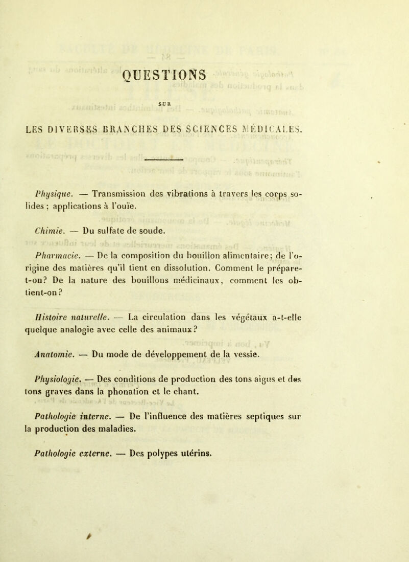 QUESTIONS SUR LES DIVERSES BRAIS Cil ES DES SCIENCES MÉDICALES. Physique. — Transmission des vibrations à travers les corps so- lides; applications à l’ouïe. Chimie. — Du sulfate de soude. Pharmacie. — De la composition du bouillon alimentaire; de l’o- rigine des matières qu’il tient en dissolution. Comment le prépare- t-on? De la nature des bouillons médicinaux, comment les ob- tient-on ? Histoire naturelle. — La circulation dans les végétaux a-t-elle quelque analogie avec celle des animaux? Anatomie. — Du mode de développement de la vessie. Physiologie. — Des conditions de production des tons aigus et des tons graves dans la phonation et le chant. Pathologie interne. — De l’influence des matières septiques sur la production des maladies. Pathologie externe. — Des polypes utérins.