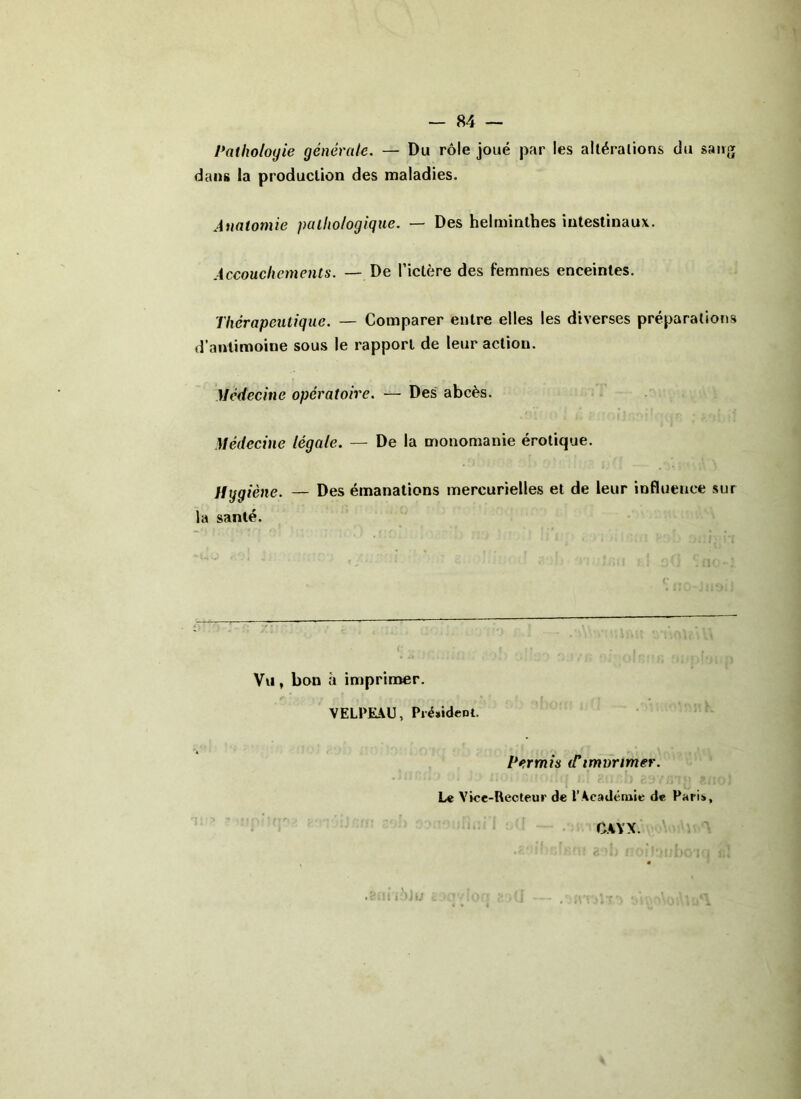 Pathologie générale. — Du rôle joué par les altérations du sang dans la production des maladies. Anatomie pathologique. — Des helminthes intestinaux. Accouchements. — De l’ictère des femmes enceintes. Thérapeutique. — Comparer entre elles les diverses préparations d’antimoine sous le rapport de leur action. Médecine opératoire. — Des abcès. Médecine légale. — De la monomanie érotique. Hygiène. — Des émanations mercurielles et de leur influence sur la santé. Vu, bon à imprimer. /' ’ • r . ç -^r*rr. ' ' t ' i| , , l\ f • , k VELPEAU, Président. Permis (Timvrimer. Le Vice-Recteur de l’Académie de Paris, CAYX.