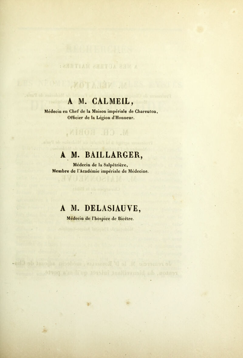 A M. CALMEIL, Médecin en Chef de la Maison impériale de Charenton, Officier de la Légion d’Honneur. A M. BAILLARGER, Médecin de la Salpêtrière, Membre de l’Académie impériale de Médecine. A M. DELASIAÜVE, Médecin de l’hospice de Bicêlre.