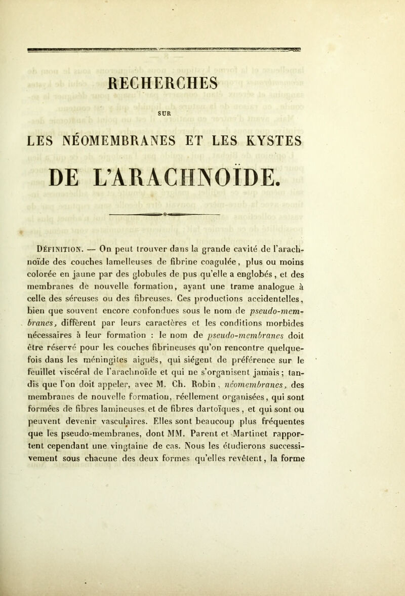 RECHERCHES SUR LES NÉOMEMBRANES ET LES KYSTES DE L’ARACHNOÏDE. Définition. — On peut trouver dans la grande cavité de l’arach- noïde des couches lamelleuses de fibrine coagulée, plus ou moins colorée en jaune par des globules de pus qu’elle a englobés, et des membranes de nouvelle formation, ayant une trame analogue à celle des séreuses ou des fibreuses. Ces productions accidentelles, bien que souvent encore confondues sous le nom de pseudo-mem- branes, diffèrent par leurs caractères et les conditions morbides nécessaires à leur formation : le nom de pseudo-membranes doit être réservé pour les couches fibrineuses qu’on rencontre quelque- fois dans les méningites aiguës, qui siègent de préférence sur le feuillet viscéral de l’arachnoïde et qui ne s’organisent jamais; tan- dis que l’on doit appeler, avec M. Ch. Robin, néomembranes, des membranes de nouvelle formation, réellement organisées, qui sont formées de fibres lamineuses et de fibres dartoïques , et qui sont ou peuvent devenir vasculaires. Elles sont beaucoup plus fréquentes que les pseudo-membranes, dont MM. Parent et'Martinet rappor- tent cependant une vingtaine de cas. Nous les étudierons successi- vement sous chacune des deux formes qu’elles revêtent, la forme