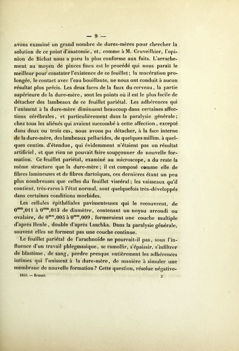 avons examiné un grand nombre de dures-mères pour chercher la solution de ce point d’anatomie, et, comme à M, Cruveilhier, l’opi- nion de Bichat nous a paru la plus conforme aux faits. L’arrache- ment au moyen de pinces fines est le procédé qui nous paraît le meilleur pour constater l’existence de ce feuillet; la macération pro- longée, le contact avec l’eau bouillante, ne nous ont conduit à aucun résultat plus précis. Les deux faces de la faux du cerveau, la partie supérieure de la dure-mère, sont les points où il est le plus facile de détacher des lambeaux de ce feuillet pariétal. Les adhérences qui l’unissent à la dure-mère diminuent beaucoup dans certaines affec- tions cérébrales, et particulièrement dans la paralysie générale; chez tous les aliénés qui avaient succombé à cette affection , excepté dans deux ou trois cas, nous avons pu détacher, à la face interne de la dure-mère, des lambeaux pellucides, de quelques millim. à quel- ques centim. d’étendue, qui évidemment n’étaient pas un résultat artificiel, et que rien ne pouvait faire soupçonner de nouvelle for- mation. Ce feuillet pariétal, examiné au microscope, a du reste la même structure que la dure-mère ; il est composé comme elle de fibres lamineuses et de fibres darloïques, ces dernières étant un peu plus nombreuses que celles du feuillet viscéral ; les vaisseaux qu’il contient, très-rares à l’état normal, sont quelquefois très-développés dans certaines conditions morbides. Les cellules épithéliales pavimenteuses qui le recouvrent, de 0™“,01l à 0™“,013 de diamètre, contenant un noyau arrondi ou ovalaire, de 0““”,005 à 0*”“,009 , formeraient une couche multiple d’après Henle, double d’après Luschka. Dans la paralysie générale, souvent elles ne forment pas une couche continue. Le feuillet pariétal de l’arachnoïde ne pourrait-il pas, sous l’in- fluence d’un travail phlegmasique, se ramollir, s’épaissir, s’infiltrer de blastème, de sang, perdre presque entièrement les adhérences intimes qui l’unissent à la dure-mère, de manière à simuler une membrane de nouvelle formation? Cette question, résolue négative- 1859. — Brunet. o