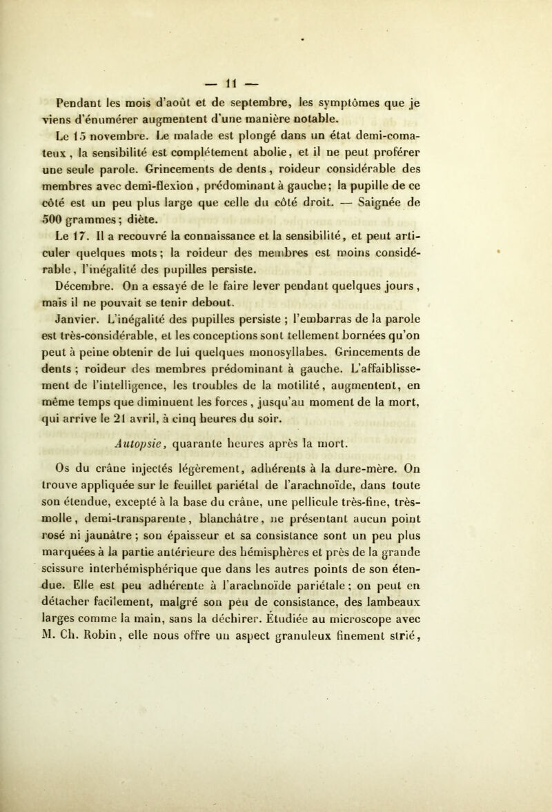 Pendant les mois d’août et de septembre, les symptômes que je viens d’énumérer augmentent d’une manière notable. Le 15 novembre. Le malade est plongé dans un état demi-coma- teux , la sensibilité est complètement abolie, et il ne peut proférer une seule parole. Grincements de dents, roideur considérable des membres avec demi-flexion, prédominant à gauche; la pupille de ce côté est un peu plus large que celle du côté droit. — Saignée de 500 grammes; diète. Le 17. Il a recouvré la connaissance et la sensibilité, et peut arti- culer quelques mots ; la roideur des membres est moins considé- rable, l’inégalité des pupilles persiste. Décembre. Ou a essayé de le faire lever pendant quelques jours , mais il ne pouvait se tenir debout. Janvier. L’inégalité des pupilles persiste ; l’embarras de la parole est très-considérable, et les conceptions sont tellement bornées qu’on peut à peine obtenir de lui quelques monosyllabes. Grincements de dents ; roideur des membres prédominant à gauche. L’affaiblisse- ment de l’intelligence, les troubles de la motilité, augmentent, en même temps que diminuent les forces , jusqu’au moment de la mort, qui arrive le 21 avril, à cinq heures du soir. Autopsie, quarante heures après la mort. Os du crâne injectés légèrement, adhérents à la dure-mère. On trouve appliquée sur le feuillet pariétal de l’arachnoïde, dans toute son étendue, excepté à la base du crâne, une pellicule très-fine, très- molle , demi-transparente, blanchâtre, ne présentant aucun point rosé ni jaunâtre ; sou épaisseur et sa consistance sont un peu plus marquées à la partie antérieure des hémisphères et près de la grande scissure interhémisphérique que dans les autres points de son éten- due. Elle est peu adhérente à l’arachnoïde pariétale ; on peut en détacher facilement, malgré son peu de consistance, des lambeaux larges comme la main, sans la déchirer. Étudiée au microscope avec M. Ch. Robin, elle nous offre uu aspect granuleux finement strié,