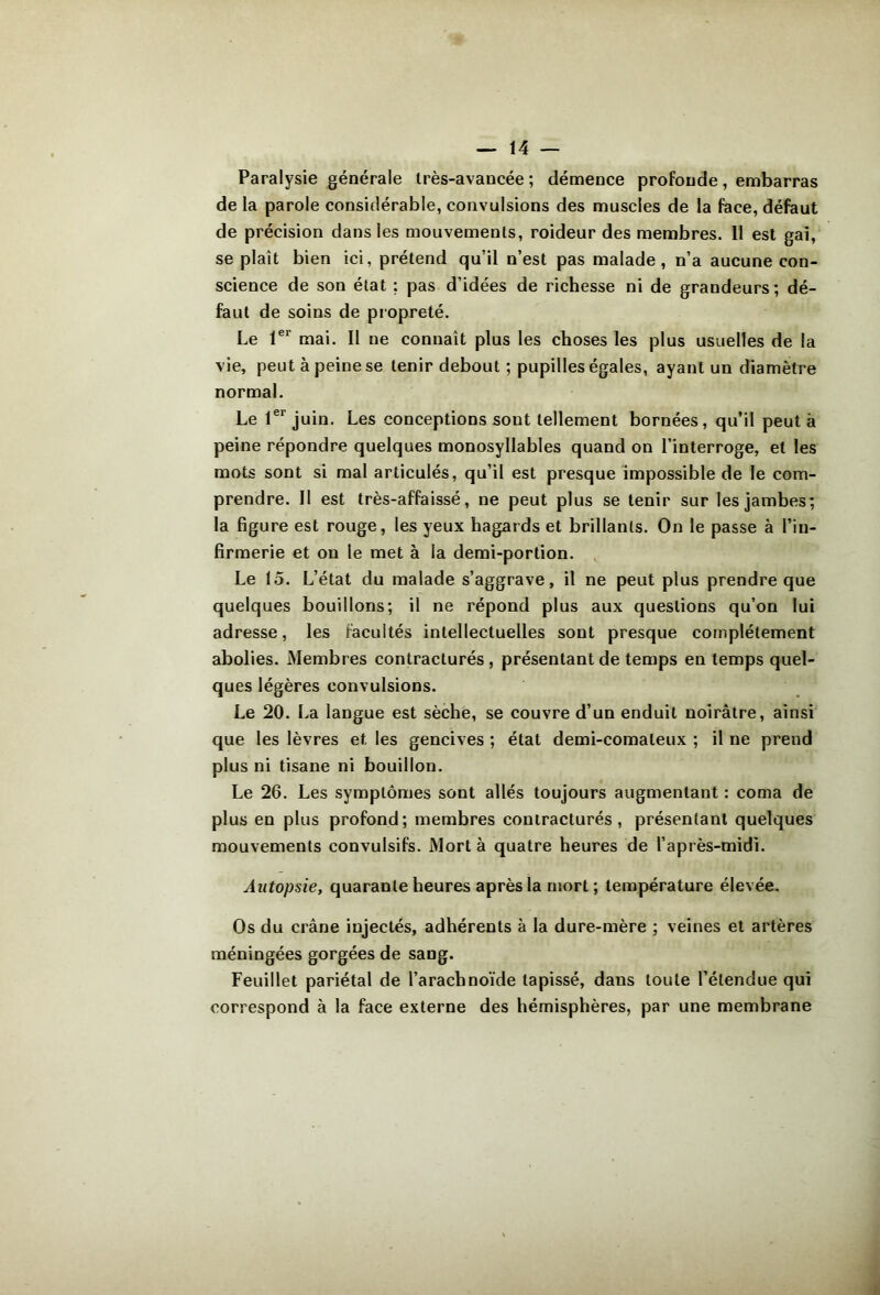 Paralysie générale Irès-avancée ; démence profonde, embarras de la parole considérable, convulsions des muscles de la face, défaut de précision dans les mouvements, roideur des membres. 11 est gai, se plaît bien ici, prétend qu’il n’est pas malade, n’a aucune con- science de son état : pas d’idées de richesse ni de grandeurs ; dé- faut de soins de piopreté. Le l®* mai. 11 ne connaît plus les choses les plus usuelles de la vie, peut à peine se tenir debout ; pupilles égales, ayant un diamètre normal. Le l®* juin. Les conceptions sont tellement bornées, qu’il peut à peine répondre quelques monosyllables quand on l’interroge, et les mots sont si mal articulés, qu’il est presque impossible de le com- prendre. Il est très-affaissé, ne peut plus se tenir sur les jambes; la figure est rouge, les yeux hagards et brillants. On le passe à l’in- firmerie et on le met à la demi-portion. . Le 15. L’état du malade s’aggrave, il ne peut plus prendre que quelques bouillons; il ne répond plus aux questions qu’on lui adresse, les facultés intellectuelles sont presque complètement abolies. Membres contracturés, présentant de temps en temps quel- ques légères convulsions. Le 20. La langue est sèche, se couvre d’un enduit noirâtre, ainsi que les lèvres et les gencives ; état demi-comateux ; il ne prend plus ni tisane ni bouillon. Le 26. Les symptômes sont allés toujours augmentant : coma de plus en plus profond; membres contracturés, présentant quelques mouvements convulsifs. Mort à quatre heures de l’après-midi. Autopsie, quarante heures après la mort; température élevée. Os du crâne injectés, adhérents à la dure-mère ; veines et artères méningées gorgées de sang. Feuillet pariétal de l’arachnoïde tapissé, dans toute l’étendue qui correspond à la face externe des hémisphères, par une membrane