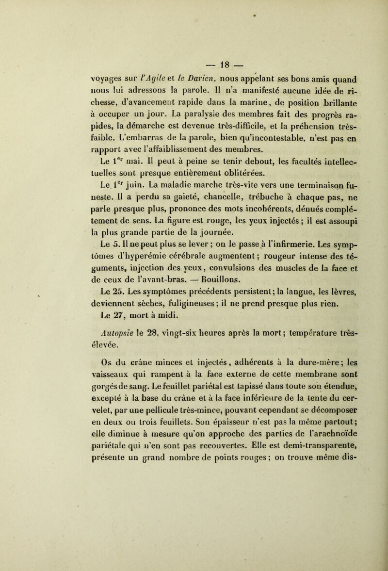 voyages sur l’Agile el le Darien, nous appelant ses bons amis quand nous lui adressons la parole. Il n’a manifesté aucune idée de ri- chesse, d’avancement rapide dans la marine, de position brillante à occuper un jour. La paralysie des membres fait des progrès ra- pides, la démarche est devenue très-difficile, et la préhension très- faible. L’embarras de la parole, bien qu’incontestable, n’est pas en rapport avec l’affaiblissement des membres. Le mai. 11 peut à peine se tenir debout, les facultés intellec- tuelles sont presque entièrement oblitérées. Le l®* juin. La maladie marche très-vite vers une terminaison fu- neste. Il a perdu sa gaieté, chancelle, trébuche à chaque pas, ne parle presque plus, prononce des mots incohérents, dénués complè- tement de sens. La figure est rouge, les yeux injectés ; il est assoupi la plus grande partie de la journée. Le 5. Il ne peut plus se lever ; on le passe à l’infirmerie. Les symp- tômes d’hyperémie cérébrale augmentent ; rougeur intense des té- guments, injection des yeux, convulsions des muscles de la face et de ceux de l’avant-bras. — Bouillons. Le 25. Les symptômes précédents persistent; la langue, les lèvres, deviennent sèches, fuligineuses; il ne prend presque plus rien. Le 27, mort à midi. Autopsie le 28, vingt-six heures après la mort; température très- élevée. Os du crâne minces et injectés, adhérents à la dure-mère ; les vaisseaux qui rampent à la face externe de cette membrane sont gorgés de sang. Le feuillet pariétal est tapissé dans toute son étendue, excepté à la base du crâne et à la face inférieure de la tente du cer- velet, par une pellicule très-mince, pouvant cependant se décomposer en deux ou trois feuillets. Son épaisseur n’est pas la même partout; elle diminue à mesure qu’on approche des parties de l’arachnoïde pariétale qui n’en sont pas recouvertes. Elle est demi-transparente, présente un grand nombre de points rouges ; on trouve même dis-