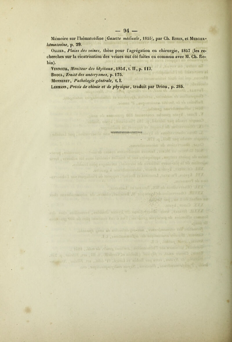 Mémoire sur l’hématoïdioe (^Gazette médicale, 1855), par Ch. Robin, et Mercier» hématosine, p. 29. Ollier, Plaies des veines, thèse pour l’agrégatioa en chirurgie, 1857 (les re- cherches sur la cicatrisation des veines ont été faites en commun avec M. Ch. Ro- bin). Verneüil, Moniteur des hôpitaux, 1854, t. II, p. 113. Broca, Traité des anévrysmes, p. 175. Monneret, Pathologie générale, 1.1. Lehmann, Précis de chimie et de physique, traduit par Drion, p. 285.